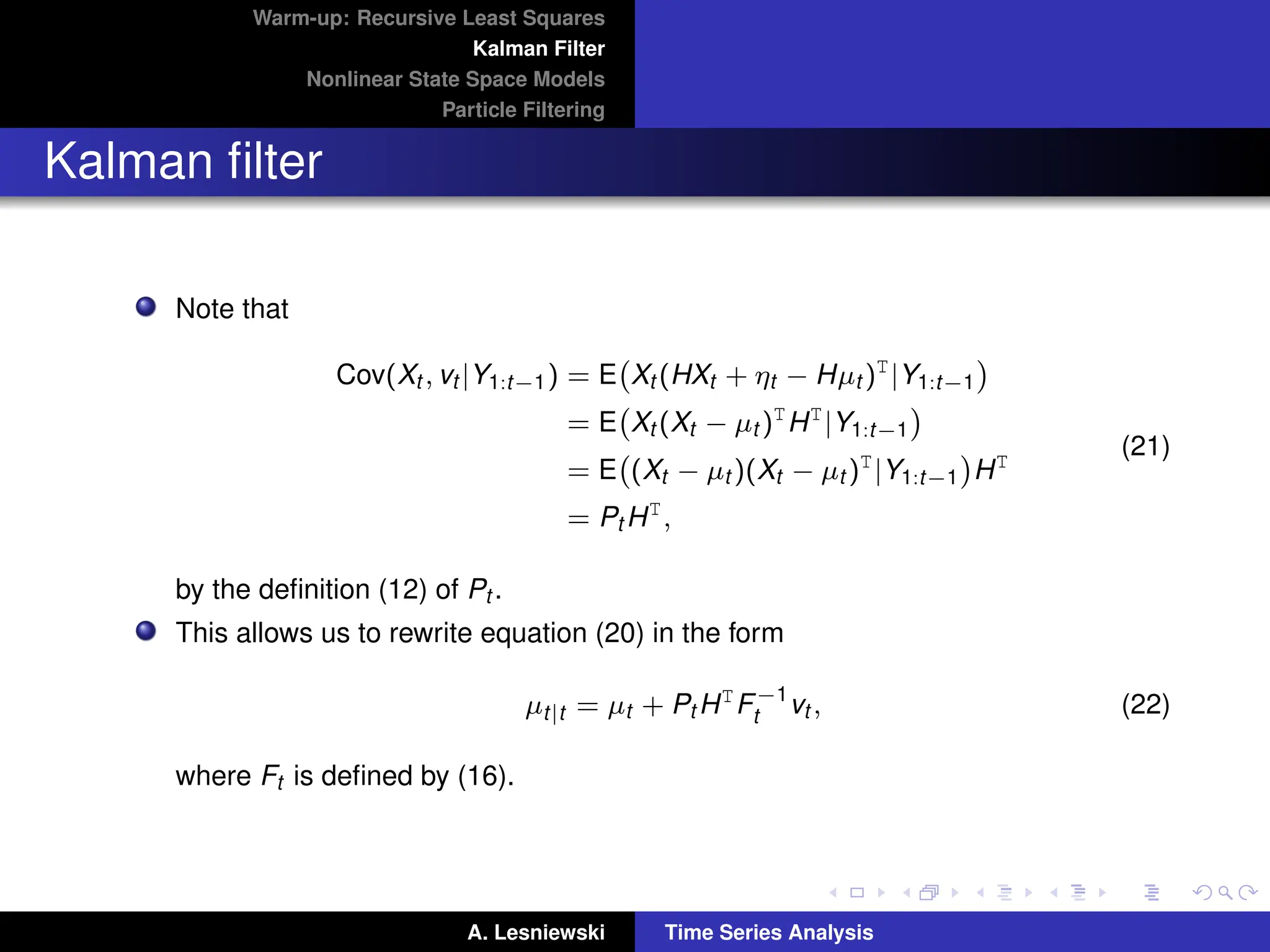 Warm-up: Recursive Least Squares
Kalman Filter
Nonlinear State Space Models
Particle Filtering
Kalman filter
Note that
Cov(Xt , vt |Y1:t−1) = E Xt (HXt + ηt − Hµt )T
|Y1:t−1

= E Xt (Xt − µt )T
HT
|Y1:t−1

= E (Xt − µt )(Xt − µt )T
|Y1:t−1

HT
= Pt HT
,
(21)
by the definition (12) of Pt .
This allows us to rewrite equation (20) in the form
µt|t = µt + Pt HT
F−1
t vt , (22)
where Ft is defined by (16).
A. Lesniewski Time Series Analysis
 