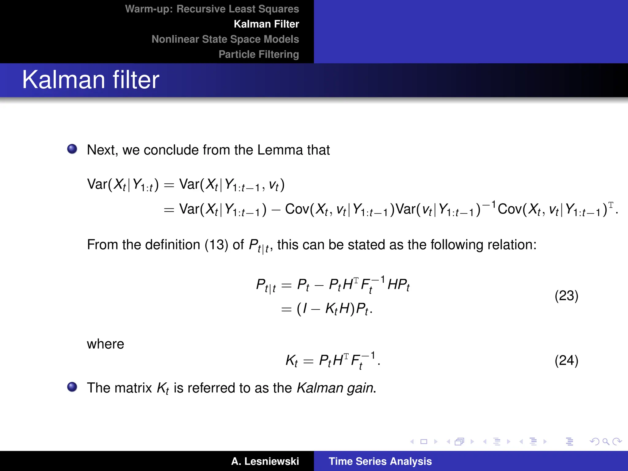 Warm-up: Recursive Least Squares
Kalman Filter
Nonlinear State Space Models
Particle Filtering
Kalman filter
Next, we conclude from the Lemma that
Var(Xt |Y1:t ) = Var(Xt |Y1:t−1, vt )
= Var(Xt |Y1:t−1) − Cov(Xt , vt |Y1:t−1)Var(vt |Y1:t−1)−1
Cov(Xt , vt |Y1:t−1)T
.
From the definition (13) of Pt|t , this can be stated as the following relation:
Pt|t = Pt − Pt HT
F−1
t HPt
= (I − Kt H)Pt .
(23)
where
Kt = Pt HT
F−1
t . (24)
The matrix Kt is referred to as the Kalman gain.
A. Lesniewski Time Series Analysis
 
