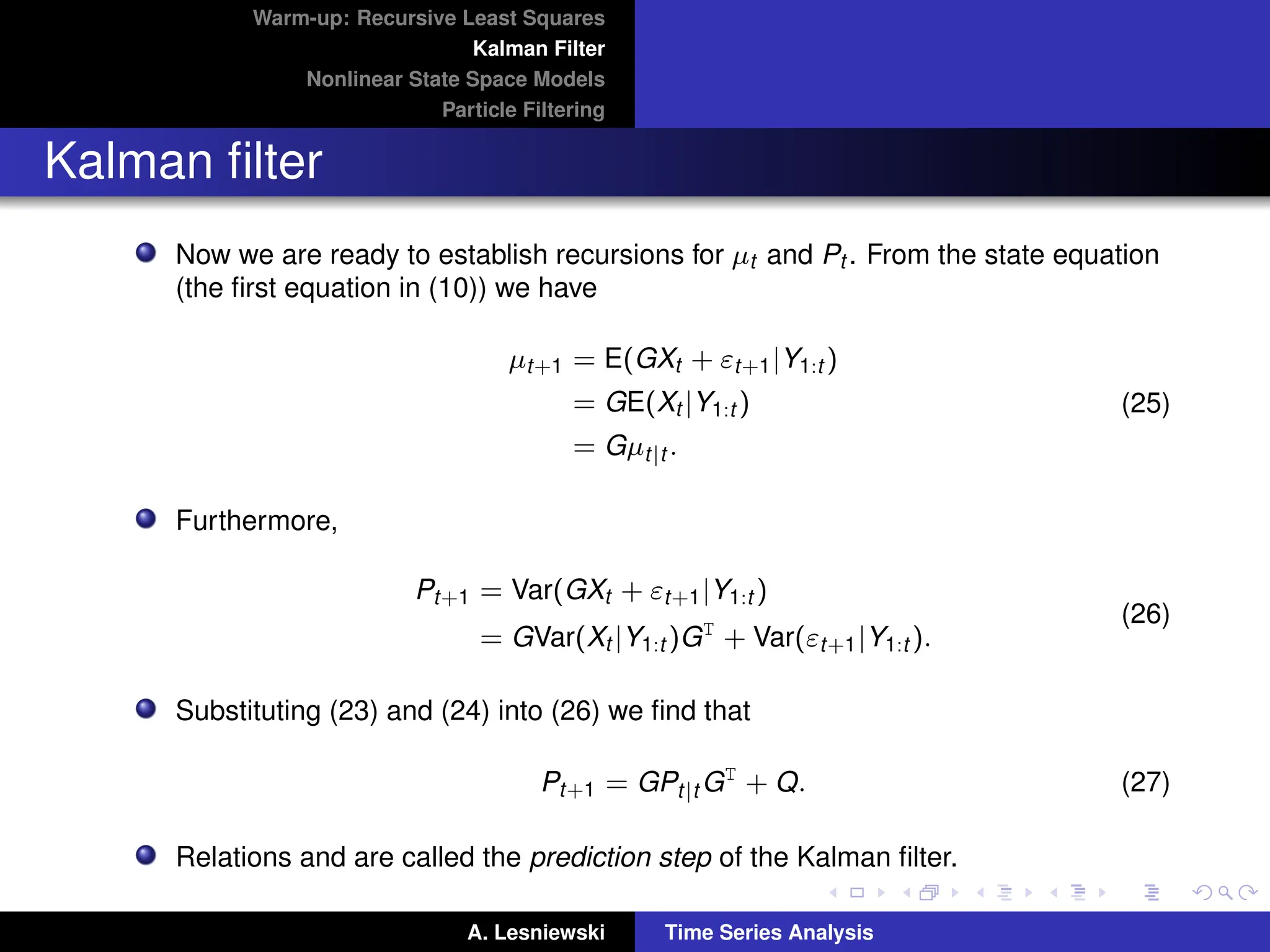Warm-up: Recursive Least Squares
Kalman Filter
Nonlinear State Space Models
Particle Filtering
Kalman filter
Now we are ready to establish recursions for µt and Pt . From the state equation
(the first equation in (10)) we have
µt+1 = E(GXt + εt+1|Y1:t )
= GE(Xt |Y1:t )
= Gµt|t .
(25)
Furthermore,
Pt+1 = Var(GXt + εt+1|Y1:t )
= GVar(Xt |Y1:t )GT
+ Var(εt+1|Y1:t ).
(26)
Substituting (23) and (24) into (26) we find that
Pt+1 = GPt|t GT
+ Q. (27)
Relations and are called the prediction step of the Kalman filter.
A. Lesniewski Time Series Analysis
 