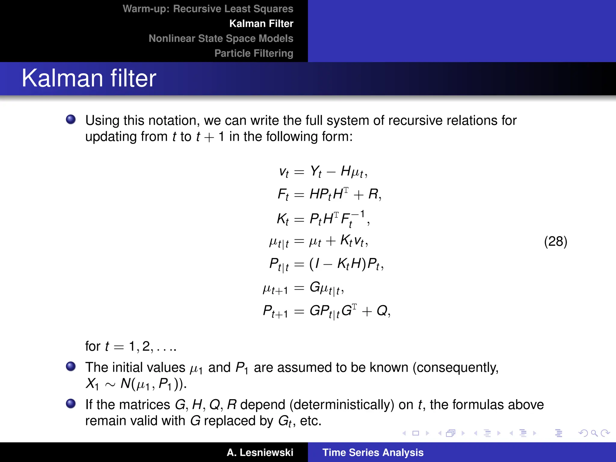 Warm-up: Recursive Least Squares
Kalman Filter
Nonlinear State Space Models
Particle Filtering
Kalman filter
Using this notation, we can write the full system of recursive relations for
updating from t to t + 1 in the following form:
vt = Yt − Hµt ,
Ft = HPt HT
+ R,
Kt = Pt HT
F−1
t ,
µt|t = µt + Kt vt ,
Pt|t = (I − Kt H)Pt ,
µt+1 = Gµt|t ,
Pt+1 = GPt|t GT
+ Q,
(28)
for t = 1, 2, . . ..
The initial values µ1 and P1 are assumed to be known (consequently,
X1 ∼ N(µ1, P1)).
If the matrices G, H, Q, R depend (deterministically) on t, the formulas above
remain valid with G replaced by Gt , etc.
A. Lesniewski Time Series Analysis
 