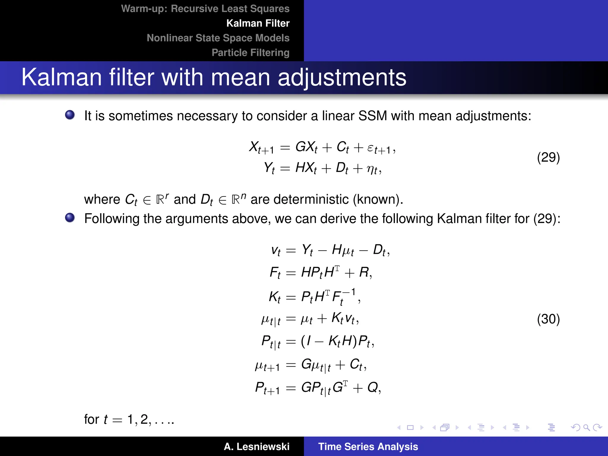 Warm-up: Recursive Least Squares
Kalman Filter
Nonlinear State Space Models
Particle Filtering
Kalman filter with mean adjustments
It is sometimes necessary to consider a linear SSM with mean adjustments:
Xt+1 = GXt + Ct + εt+1,
Yt = HXt + Dt + ηt ,
(29)
where Ct ∈ Rr and Dt ∈ Rn are deterministic (known).
Following the arguments above, we can derive the following Kalman filter for (29):
vt = Yt − Hµt − Dt ,
Ft = HPt HT
+ R,
Kt = Pt HT
F−1
t ,
µt|t = µt + Kt vt ,
Pt|t = (I − Kt H)Pt ,
µt+1 = Gµt|t + Ct ,
Pt+1 = GPt|t GT
+ Q,
(30)
for t = 1, 2, . . ..
A. Lesniewski Time Series Analysis
 