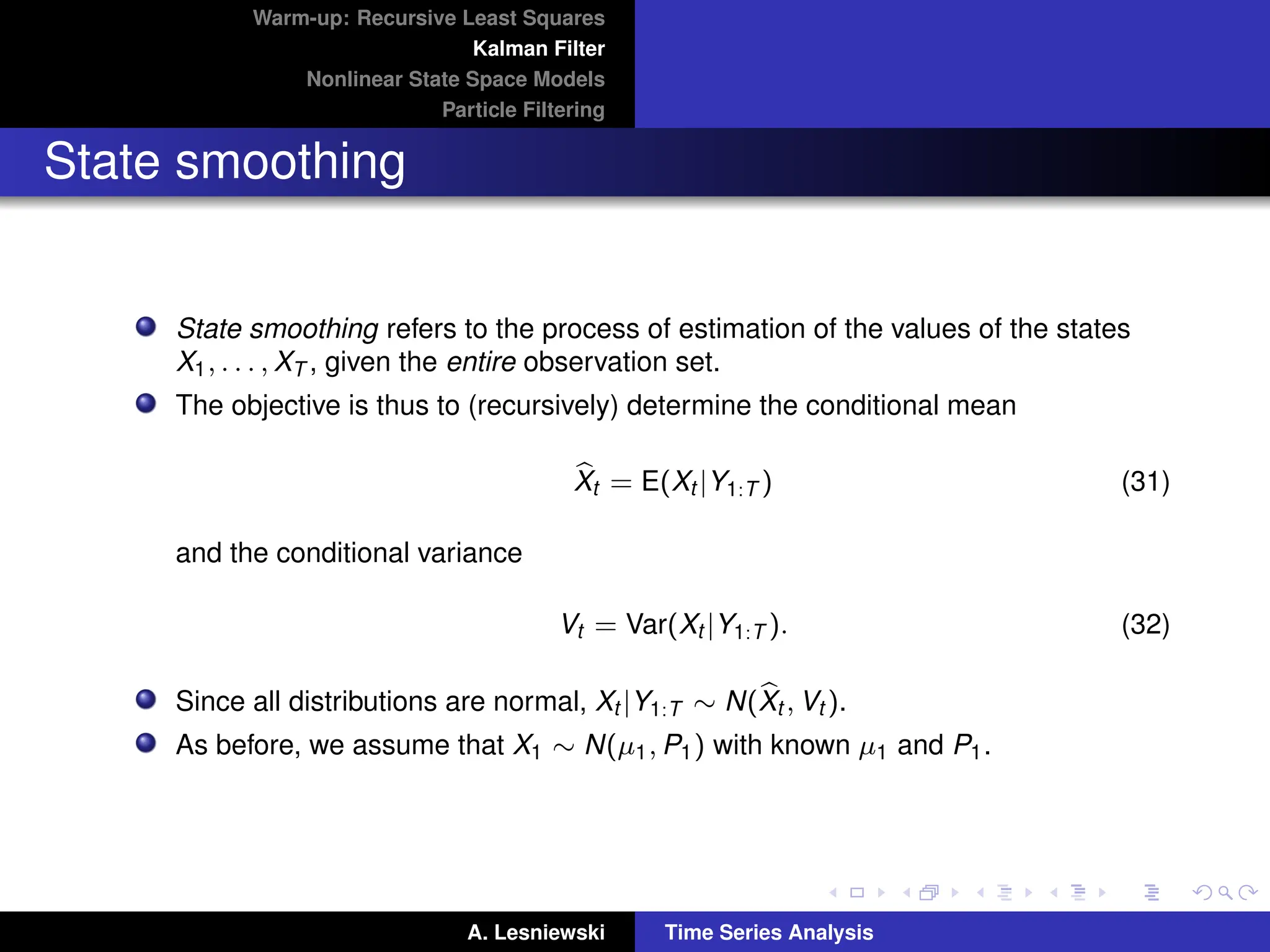 Warm-up: Recursive Least Squares
Kalman Filter
Nonlinear State Space Models
Particle Filtering
State smoothing
State smoothing refers to the process of estimation of the values of the states
X1, . . . , XT , given the entire observation set.
The objective is thus to (recursively) determine the conditional mean
b
Xt = E(Xt |Y1:T ) (31)
and the conditional variance
Vt = Var(Xt |Y1:T ). (32)
Since all distributions are normal, Xt |Y1:T ∼ N(b
Xt , Vt ).
As before, we assume that X1 ∼ N(µ1, P1) with known µ1 and P1.
A. Lesniewski Time Series Analysis
 