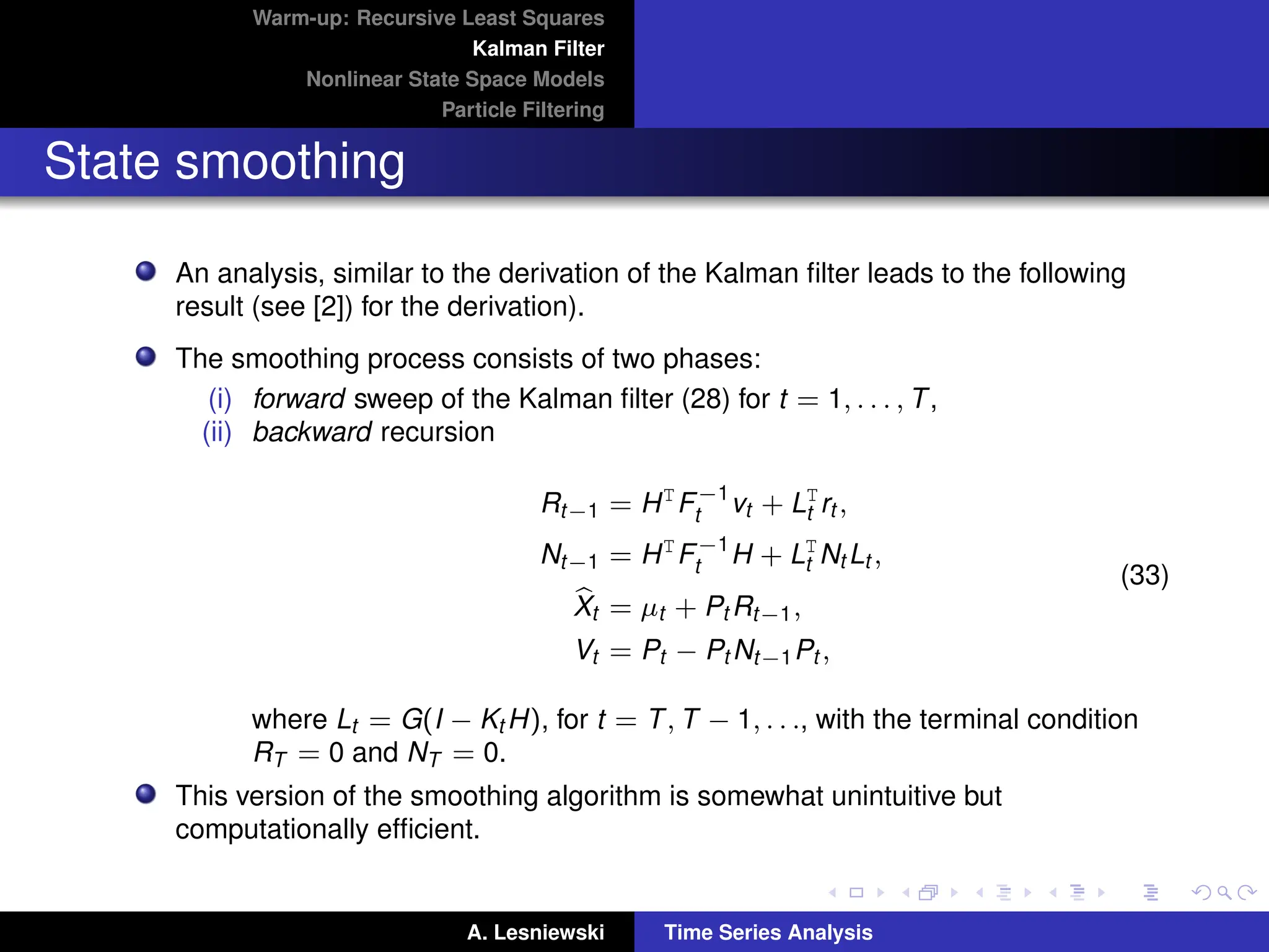 Warm-up: Recursive Least Squares
Kalman Filter
Nonlinear State Space Models
Particle Filtering
State smoothing
An analysis, similar to the derivation of the Kalman filter leads to the following
result (see [2]) for the derivation).
The smoothing process consists of two phases:
(i) forward sweep of the Kalman filter (28) for t = 1, . . . , T,
(ii) backward recursion
Rt−1 = HT
F−1
t vt + LT
t rt ,
Nt−1 = HT
F−1
t H + LT
t Nt Lt ,
b
Xt = µt + Pt Rt−1,
Vt = Pt − Pt Nt−1Pt ,
(33)
where Lt = G(I − Kt H), for t = T, T − 1, . . ., with the terminal condition
RT = 0 and NT = 0.
This version of the smoothing algorithm is somewhat unintuitive but
computationally efficient.
A. Lesniewski Time Series Analysis
 