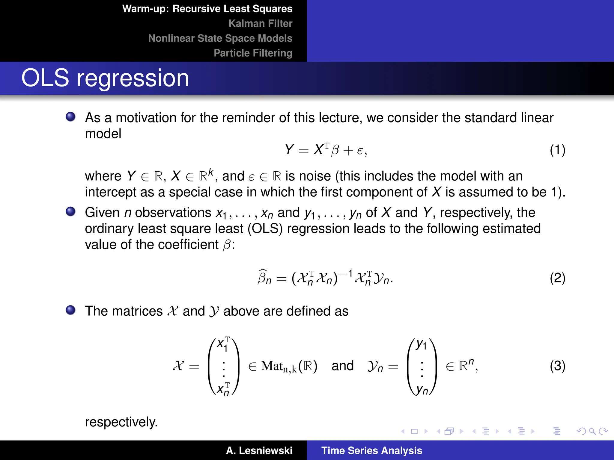 Warm-up: Recursive Least Squares
Kalman Filter
Nonlinear State Space Models
Particle Filtering
OLS regression
As a motivation for the reminder of this lecture, we consider the standard linear
model
Y = XT
β + ε, (1)
where Y ∈ R, X ∈ Rk , and ε ∈ R is noise (this includes the model with an
intercept as a special case in which the first component of X is assumed to be 1).
Given n observations x1, . . . , xn and y1, . . . , yn of X and Y, respectively, the
ordinary least square least (OLS) regression leads to the following estimated
value of the coefficient β:
b
βn = (XT
n Xn)−1
XT
n Yn. (2)
The matrices X and Y above are defined as
X =



xT
1
.
.
.
xT
n


 ∈ Matn,k(R) and Yn =



y1
.
.
.
yn


 ∈ Rn
, (3)
respectively.
A. Lesniewski Time Series Analysis
 