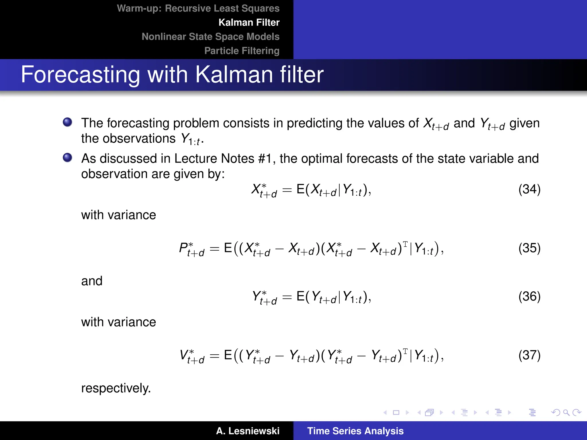 Warm-up: Recursive Least Squares
Kalman Filter
Nonlinear State Space Models
Particle Filtering
Forecasting with Kalman filter
The forecasting problem consists in predicting the values of Xt+d and Yt+d given
the observations Y1:t .
As discussed in Lecture Notes #1, the optimal forecasts of the state variable and
observation are given by:
X∗
t+d = E(Xt+d |Y1:t ), (34)
with variance
P∗
t+d = E (X∗
t+d − Xt+d )(X∗
t+d − Xt+d )T
|Y1:t

, (35)
and
Y∗
t+d = E(Yt+d |Y1:t ), (36)
with variance
V∗
t+d = E (Y∗
t+d − Yt+d )(Y∗
t+d − Yt+d )T
|Y1:t

, (37)
respectively.
A. Lesniewski Time Series Analysis
 