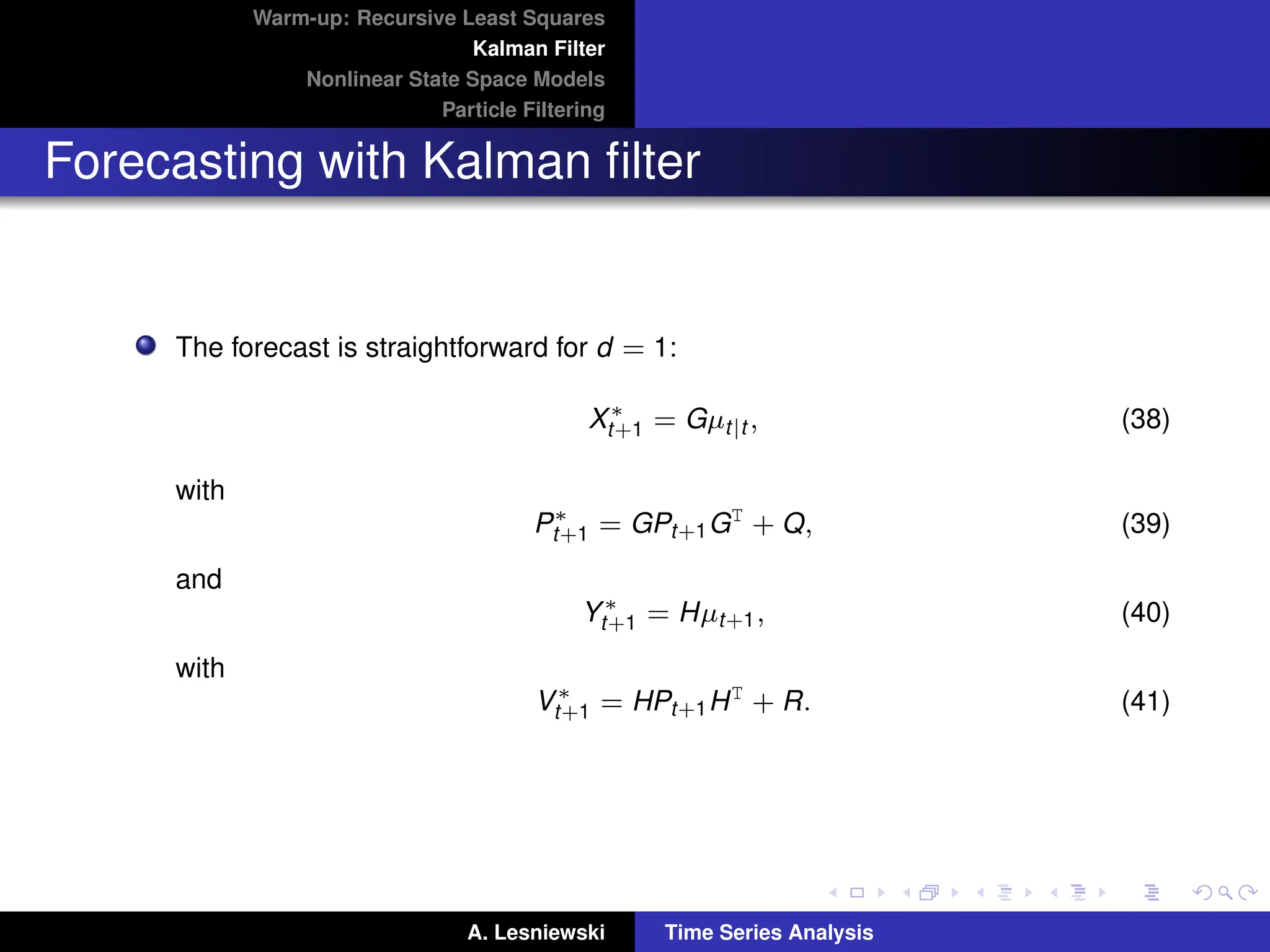 Warm-up: Recursive Least Squares
Kalman Filter
Nonlinear State Space Models
Particle Filtering
Forecasting with Kalman filter
The forecast is straightforward for d = 1:
X∗
t+1 = Gµt|t , (38)
with
P∗
t+1 = GPt+1GT
+ Q, (39)
and
Y∗
t+1 = Hµt+1, (40)
with
V∗
t+1 = HPt+1HT
+ R. (41)
A. Lesniewski Time Series Analysis
 