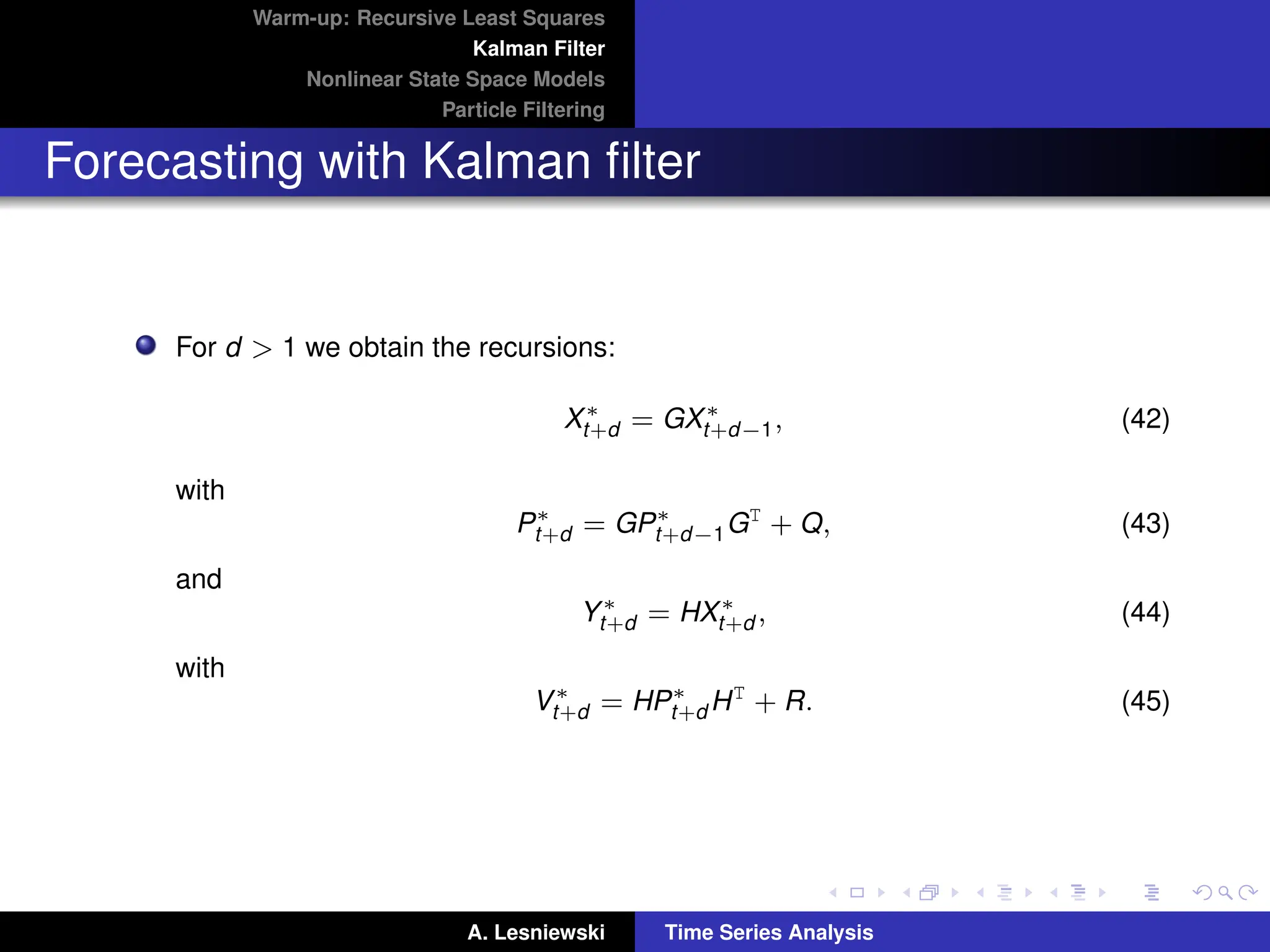 Warm-up: Recursive Least Squares
Kalman Filter
Nonlinear State Space Models
Particle Filtering
Forecasting with Kalman filter
For d  1 we obtain the recursions:
X∗
t+d = GX∗
t+d−1, (42)
with
P∗
t+d = GP∗
t+d−1GT
+ Q, (43)
and
Y∗
t+d = HX∗
t+d , (44)
with
V∗
t+d = HP∗
t+d HT
+ R. (45)
A. Lesniewski Time Series Analysis
 