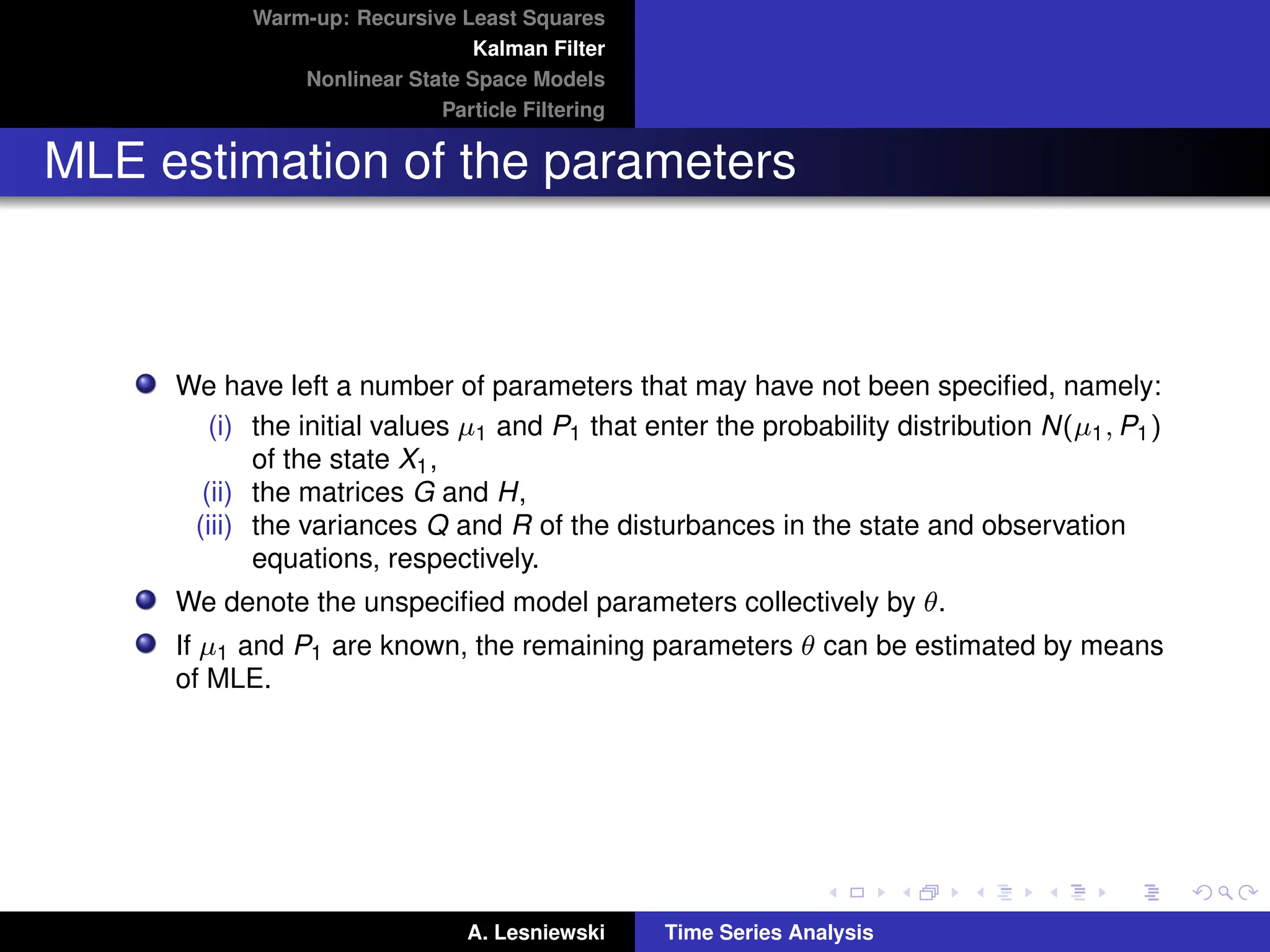 Warm-up: Recursive Least Squares
Kalman Filter
Nonlinear State Space Models
Particle Filtering
MLE estimation of the parameters
We have left a number of parameters that may have not been specified, namely:
(i) the initial values µ1 and P1 that enter the probability distribution N(µ1, P1)
of the state X1,
(ii) the matrices G and H,
(iii) the variances Q and R of the disturbances in the state and observation
equations, respectively.
We denote the unspecified model parameters collectively by θ.
If µ1 and P1 are known, the remaining parameters θ can be estimated by means
of MLE.
A. Lesniewski Time Series Analysis
 