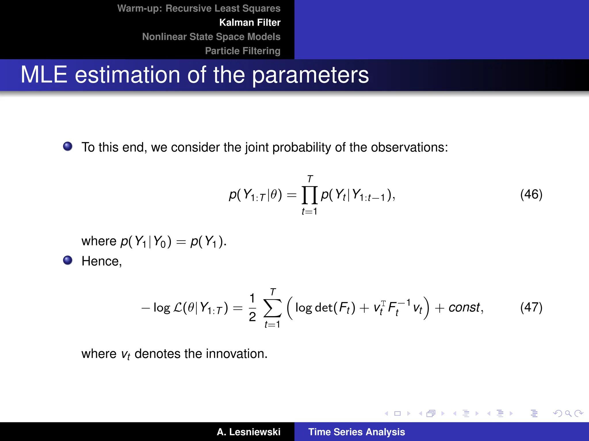 Warm-up: Recursive Least Squares
Kalman Filter
Nonlinear State Space Models
Particle Filtering
MLE estimation of the parameters
To this end, we consider the joint probability of the observations:
p(Y1:T |θ) =
T
Y
t=1
p(Yt |Y1:t−1), (46)
where p(Y1|Y0) = p(Y1).
Hence,
− log L(θ|Y1:T ) =
1
2
T
X
t=1

log det(Ft ) + vT
t F−1
t vt

+ const, (47)
where vt denotes the innovation.
A. Lesniewski Time Series Analysis
 
