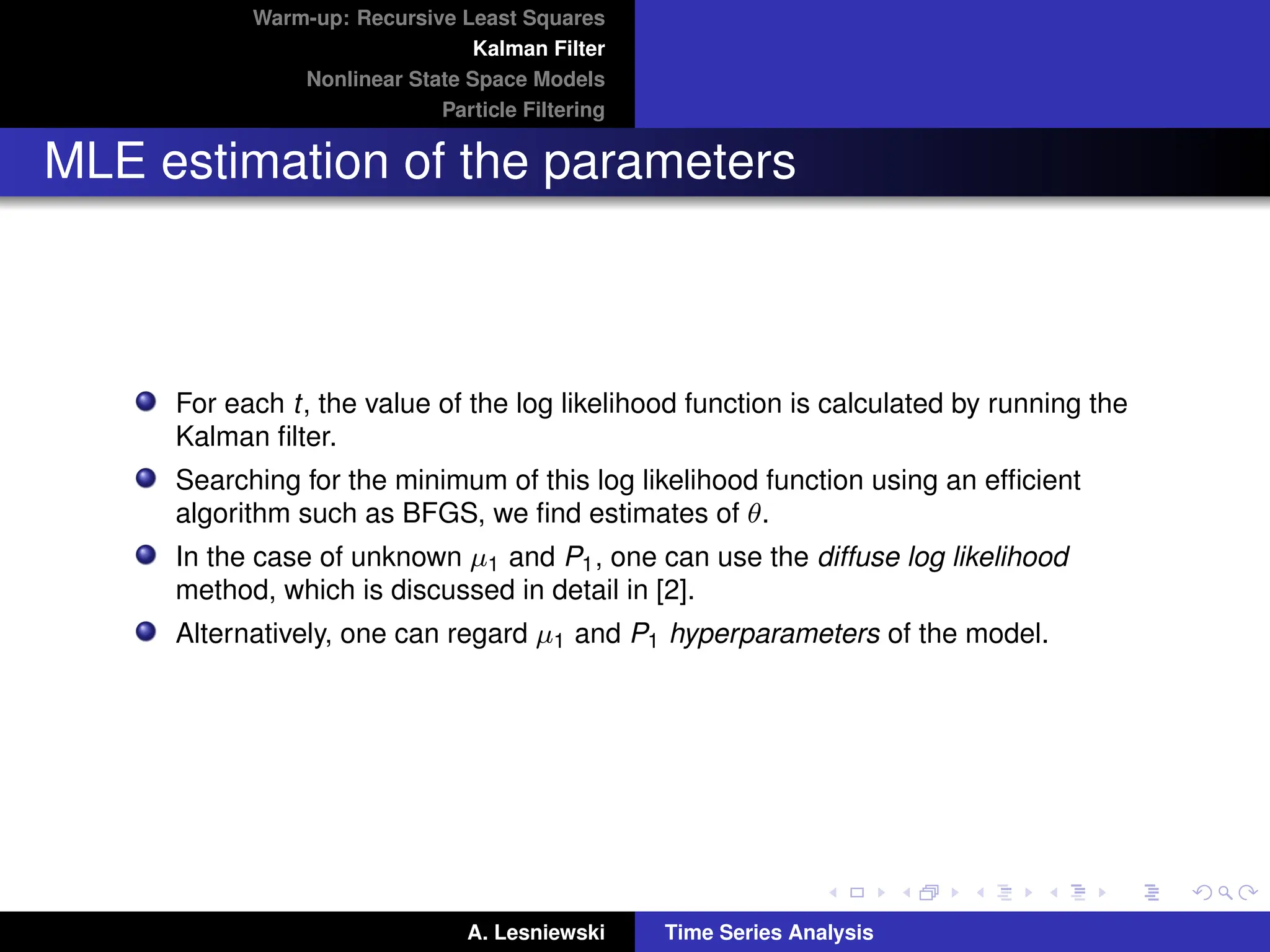 Warm-up: Recursive Least Squares
Kalman Filter
Nonlinear State Space Models
Particle Filtering
MLE estimation of the parameters
For each t, the value of the log likelihood function is calculated by running the
Kalman filter.
Searching for the minimum of this log likelihood function using an efficient
algorithm such as BFGS, we find estimates of θ.
In the case of unknown µ1 and P1, one can use the diffuse log likelihood
method, which is discussed in detail in [2].
Alternatively, one can regard µ1 and P1 hyperparameters of the model.
A. Lesniewski Time Series Analysis
 