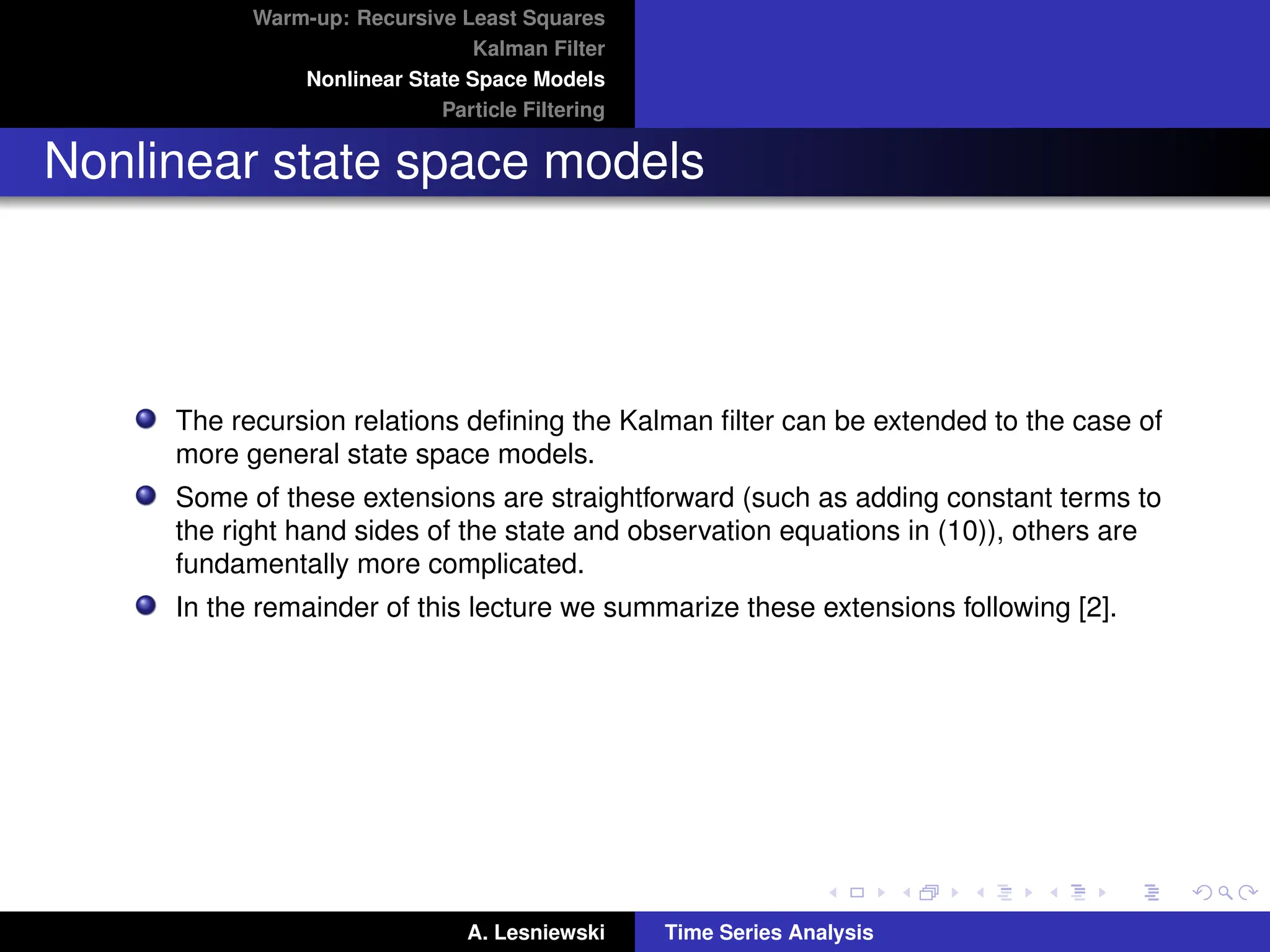 Warm-up: Recursive Least Squares
Kalman Filter
Nonlinear State Space Models
Particle Filtering
Nonlinear state space models
The recursion relations defining the Kalman filter can be extended to the case of
more general state space models.
Some of these extensions are straightforward (such as adding constant terms to
the right hand sides of the state and observation equations in (10)), others are
fundamentally more complicated.
In the remainder of this lecture we summarize these extensions following [2].
A. Lesniewski Time Series Analysis
 