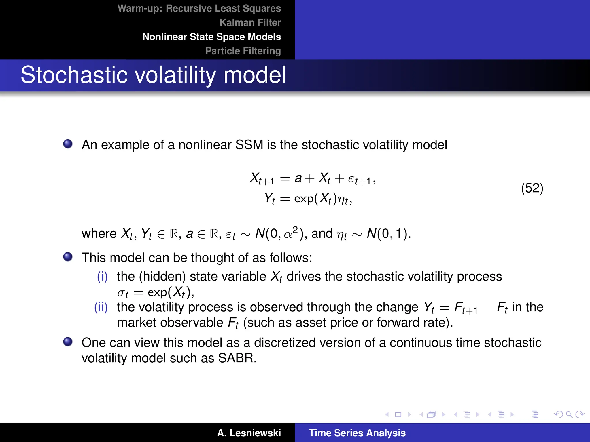Warm-up: Recursive Least Squares
Kalman Filter
Nonlinear State Space Models
Particle Filtering
Stochastic volatility model
An example of a nonlinear SSM is the stochastic volatility model
Xt+1 = a + Xt + εt+1,
Yt = exp(Xt )ηt ,
(52)
where Xt , Yt ∈ R, a ∈ R, εt ∼ N(0, α2), and ηt ∼ N(0, 1).
This model can be thought of as follows:
(i) the (hidden) state variable Xt drives the stochastic volatility process
σt = exp(Xt ),
(ii) the volatility process is observed through the change Yt = Ft+1 − Ft in the
market observable Ft (such as asset price or forward rate).
One can view this model as a discretized version of a continuous time stochastic
volatility model such as SABR.
A. Lesniewski Time Series Analysis
 