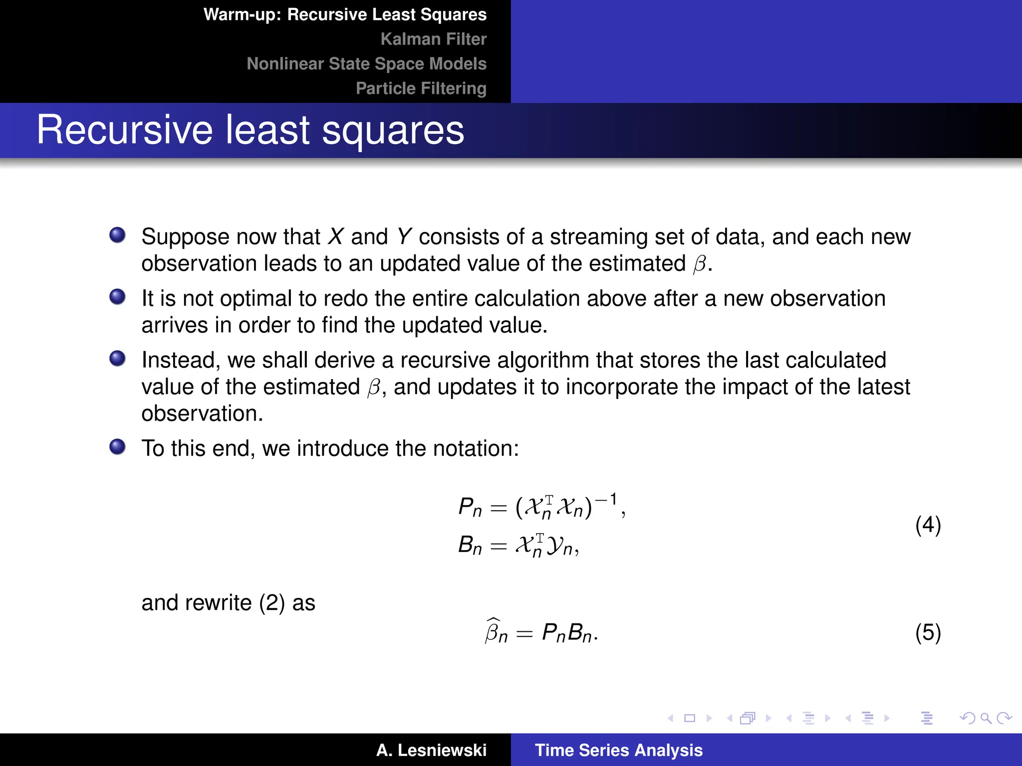 Warm-up: Recursive Least Squares
Kalman Filter
Nonlinear State Space Models
Particle Filtering
Recursive least squares
Suppose now that X and Y consists of a streaming set of data, and each new
observation leads to an updated value of the estimated β.
It is not optimal to redo the entire calculation above after a new observation
arrives in order to find the updated value.
Instead, we shall derive a recursive algorithm that stores the last calculated
value of the estimated β, and updates it to incorporate the impact of the latest
observation.
To this end, we introduce the notation:
Pn = (XT
n Xn)−1
,
Bn = XT
n Yn,
(4)
and rewrite (2) as
b
βn = PnBn. (5)
A. Lesniewski Time Series Analysis
 