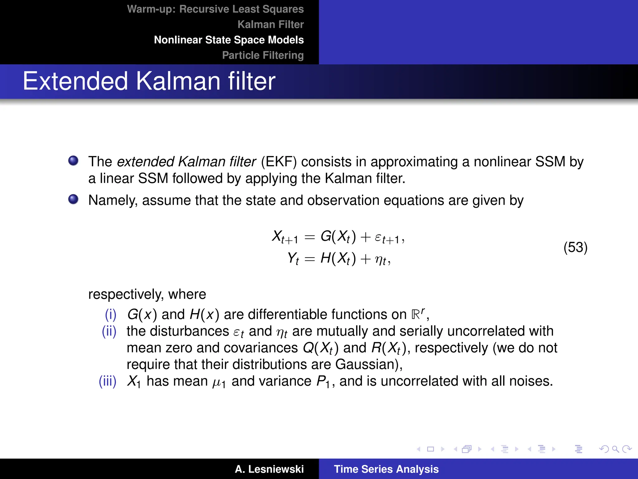 Warm-up: Recursive Least Squares
Kalman Filter
Nonlinear State Space Models
Particle Filtering
Extended Kalman filter
The extended Kalman filter (EKF) consists in approximating a nonlinear SSM by
a linear SSM followed by applying the Kalman filter.
Namely, assume that the state and observation equations are given by
Xt+1 = G(Xt ) + εt+1,
Yt = H(Xt ) + ηt ,
(53)
respectively, where
(i) G(x) and H(x) are differentiable functions on Rr ,
(ii) the disturbances εt and ηt are mutually and serially uncorrelated with
mean zero and covariances Q(Xt ) and R(Xt ), respectively (we do not
require that their distributions are Gaussian),
(iii) X1 has mean µ1 and variance P1, and is uncorrelated with all noises.
A. Lesniewski Time Series Analysis
 