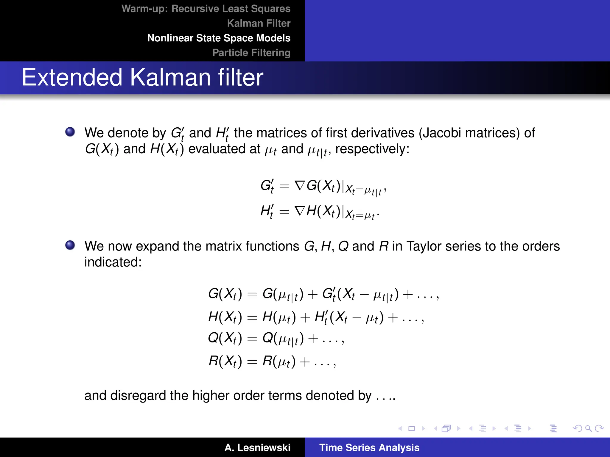 Warm-up: Recursive Least Squares
Kalman Filter
Nonlinear State Space Models
Particle Filtering
Extended Kalman filter
We denote by G0
t and H0
t the matrices of first derivatives (Jacobi matrices) of
G(Xt ) and H(Xt ) evaluated at µt and µt|t , respectively:
G0
t = ∇G(Xt )|Xt =µt|t
,
H0
t = ∇H(Xt )|Xt =µt
.
We now expand the matrix functions G, H, Q and R in Taylor series to the orders
indicated:
G(Xt ) = G(µt|t ) + G0
t (Xt − µt|t ) + . . . ,
H(Xt ) = H(µt ) + H0
t (Xt − µt ) + . . . ,
Q(Xt ) = Q(µt|t ) + . . . ,
R(Xt ) = R(µt ) + . . . ,
and disregard the higher order terms denoted by . . ..
A. Lesniewski Time Series Analysis
 