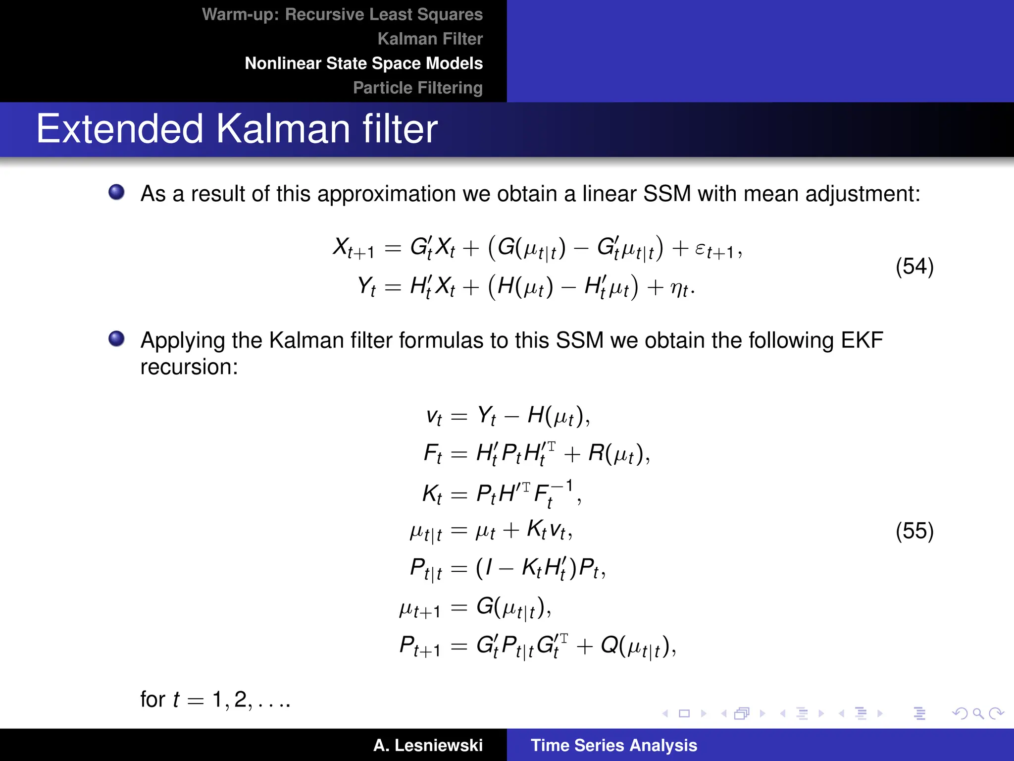 Warm-up: Recursive Least Squares
Kalman Filter
Nonlinear State Space Models
Particle Filtering
Extended Kalman filter
As a result of this approximation we obtain a linear SSM with mean adjustment:
Xt+1 = G0
t Xt + G(µt|t ) − G0
t µt|t

+ εt+1,
Yt = H0
t Xt + H(µt ) − H0
t µt

+ ηt .
(54)
Applying the Kalman filter formulas to this SSM we obtain the following EKF
recursion:
vt = Yt − H(µt ),
Ft = H0
t Pt H0T
t + R(µt ),
Kt = Pt H0T
F−1
t ,
µt|t = µt + Kt vt ,
Pt|t = (I − Kt H0
t )Pt ,
µt+1 = G(µt|t ),
Pt+1 = G0
t Pt|t G0T
t + Q(µt|t ),
(55)
for t = 1, 2, . . ..
A. Lesniewski Time Series Analysis
 