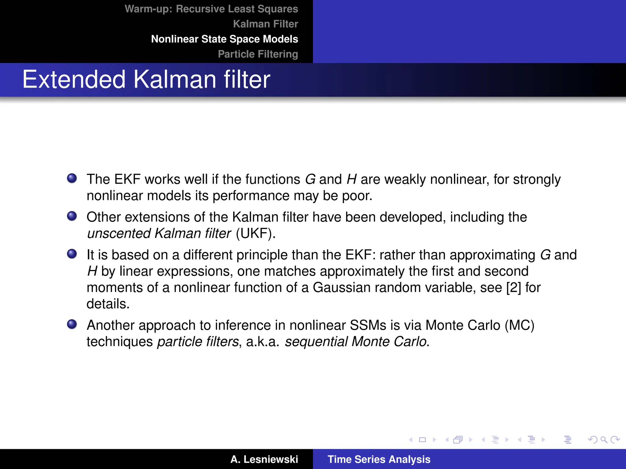 Warm-up: Recursive Least Squares
Kalman Filter
Nonlinear State Space Models
Particle Filtering
Extended Kalman filter
The EKF works well if the functions G and H are weakly nonlinear, for strongly
nonlinear models its performance may be poor.
Other extensions of the Kalman filter have been developed, including the
unscented Kalman filter (UKF).
It is based on a different principle than the EKF: rather than approximating G and
H by linear expressions, one matches approximately the first and second
moments of a nonlinear function of a Gaussian random variable, see [2] for
details.
Another approach to inference in nonlinear SSMs is via Monte Carlo (MC)
techniques particle filters, a.k.a. sequential Monte Carlo.
A. Lesniewski Time Series Analysis
 