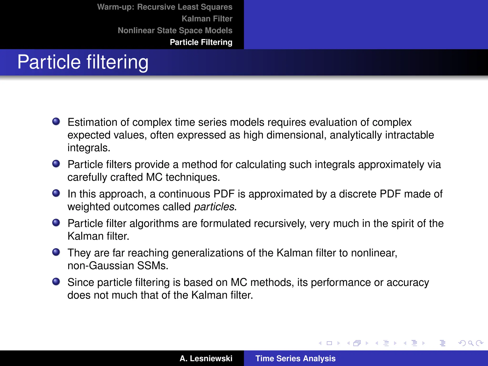 Warm-up: Recursive Least Squares
Kalman Filter
Nonlinear State Space Models
Particle Filtering
Particle filtering
Estimation of complex time series models requires evaluation of complex
expected values, often expressed as high dimensional, analytically intractable
integrals.
Particle filters provide a method for calculating such integrals approximately via
carefully crafted MC techniques.
In this approach, a continuous PDF is approximated by a discrete PDF made of
weighted outcomes called particles.
Particle filter algorithms are formulated recursively, very much in the spirit of the
Kalman filter.
They are far reaching generalizations of the Kalman filter to nonlinear,
non-Gaussian SSMs.
Since particle filtering is based on MC methods, its performance or accuracy
does not much that of the Kalman filter.
A. Lesniewski Time Series Analysis
 