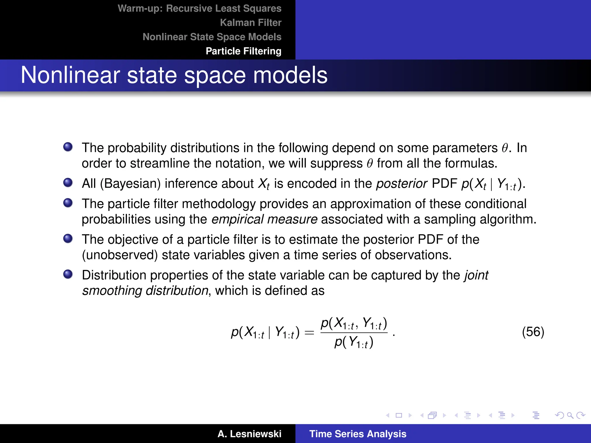 Warm-up: Recursive Least Squares
Kalman Filter
Nonlinear State Space Models
Particle Filtering
Nonlinear state space models
The probability distributions in the following depend on some parameters θ. In
order to streamline the notation, we will suppress θ from all the formulas.
All (Bayesian) inference about Xt is encoded in the posterior PDF p(Xt | Y1:t ).
The particle filter methodology provides an approximation of these conditional
probabilities using the empirical measure associated with a sampling algorithm.
The objective of a particle filter is to estimate the posterior PDF of the
(unobserved) state variables given a time series of observations.
Distribution properties of the state variable can be captured by the joint
smoothing distribution, which is defined as
p(X1:t | Y1:t ) =
p(X1:t , Y1:t )
p(Y1:t )
. (56)
A. Lesniewski Time Series Analysis
 
