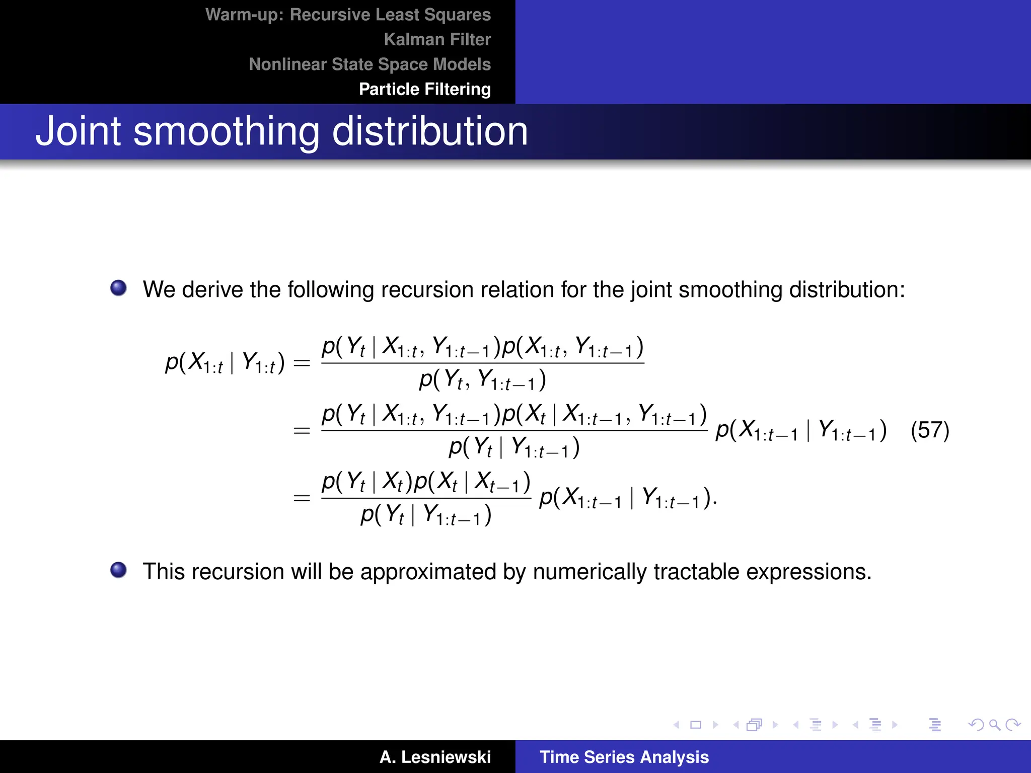 Warm-up: Recursive Least Squares
Kalman Filter
Nonlinear State Space Models
Particle Filtering
Joint smoothing distribution
We derive the following recursion relation for the joint smoothing distribution:
p(X1:t | Y1:t ) =
p(Yt | X1:t , Y1:t−1)p(X1:t , Y1:t−1)
p(Yt , Y1:t−1)
=
p(Yt | X1:t , Y1:t−1)p(Xt | X1:t−1, Y1:t−1)
p(Yt | Y1:t−1)
p(X1:t−1 | Y1:t−1)
=
p(Yt | Xt )p(Xt | Xt−1)
p(Yt | Y1:t−1)
p(X1:t−1 | Y1:t−1).
(57)
This recursion will be approximated by numerically tractable expressions.
A. Lesniewski Time Series Analysis
 