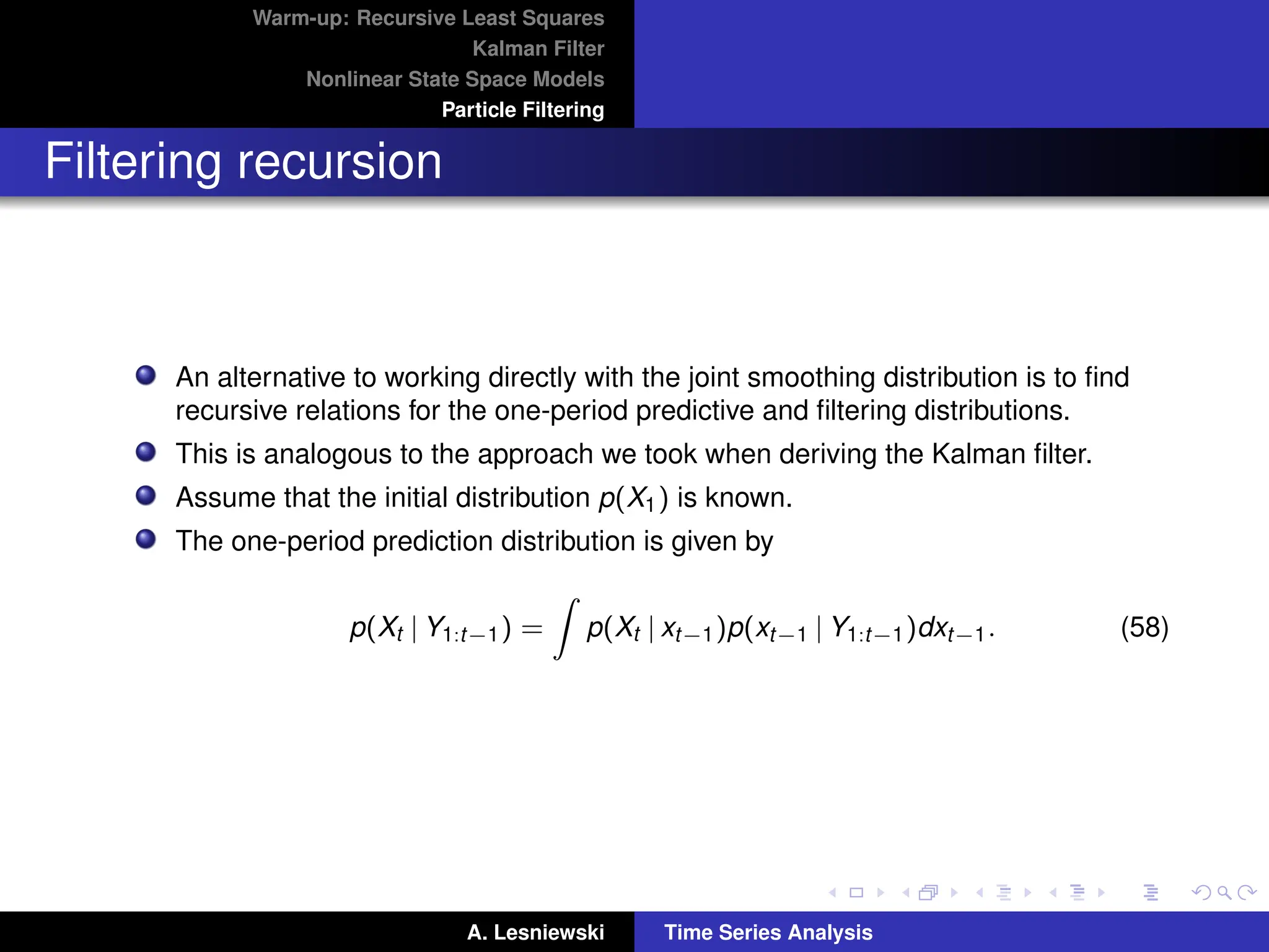 Warm-up: Recursive Least Squares
Kalman Filter
Nonlinear State Space Models
Particle Filtering
Filtering recursion
An alternative to working directly with the joint smoothing distribution is to find
recursive relations for the one-period predictive and filtering distributions.
This is analogous to the approach we took when deriving the Kalman filter.
Assume that the initial distribution p(X1) is known.
The one-period prediction distribution is given by
p(Xt | Y1:t−1) =
Z
p(Xt | xt−1)p(xt−1 | Y1:t−1)dxt−1. (58)
A. Lesniewski Time Series Analysis
 