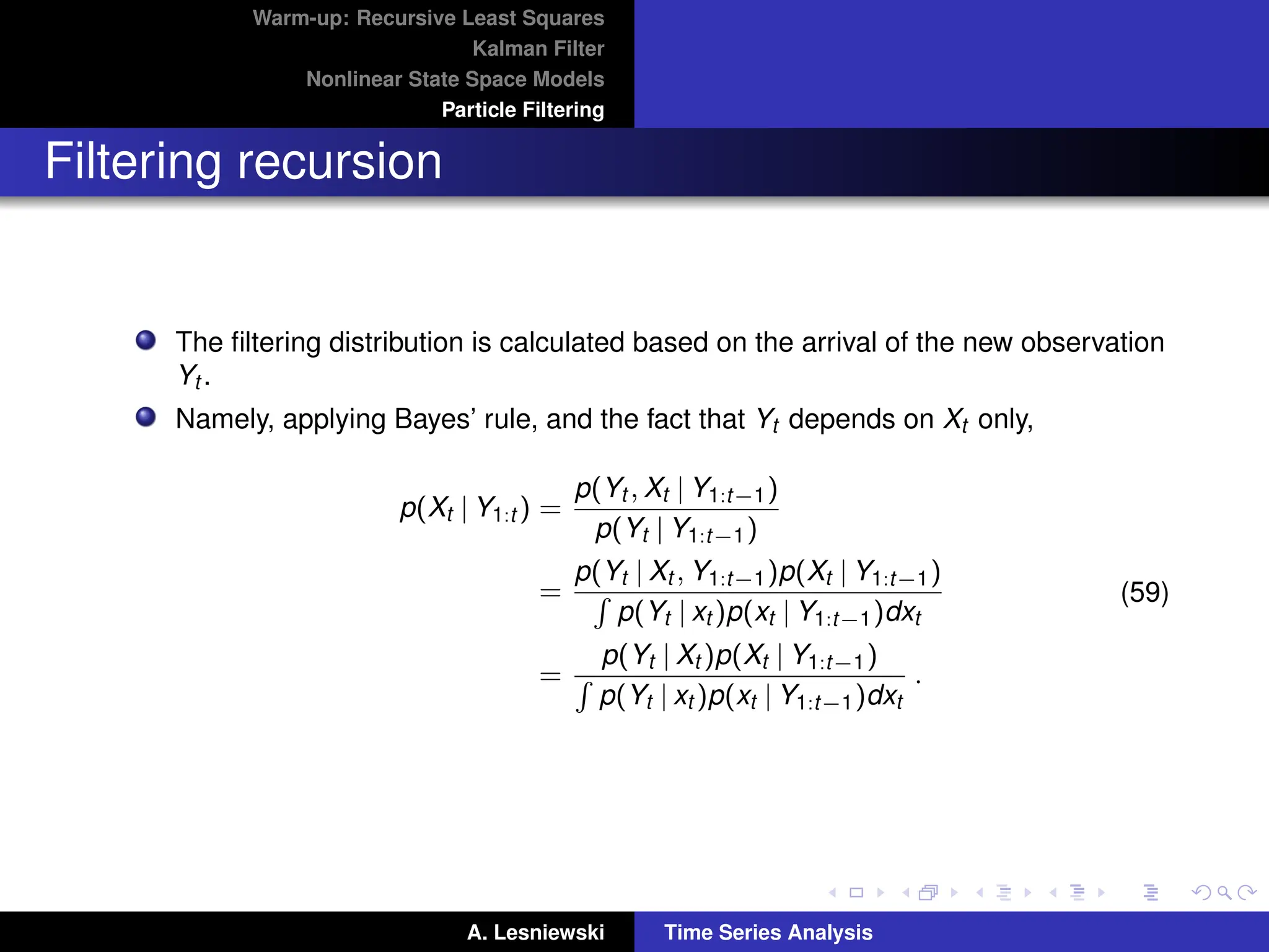 Warm-up: Recursive Least Squares
Kalman Filter
Nonlinear State Space Models
Particle Filtering
Filtering recursion
The filtering distribution is calculated based on the arrival of the new observation
Yt .
Namely, applying Bayes’ rule, and the fact that Yt depends on Xt only,
p(Xt | Y1:t ) =
p(Yt , Xt | Y1:t−1)
p(Yt | Y1:t−1)
=
p(Yt | Xt , Y1:t−1)p(Xt | Y1:t−1)
R
p(Yt | xt )p(xt | Y1:t−1)dxt
=
p(Yt | Xt )p(Xt | Y1:t−1)
R
p(Yt | xt )p(xt | Y1:t−1)dxt
.
(59)
A. Lesniewski Time Series Analysis
 