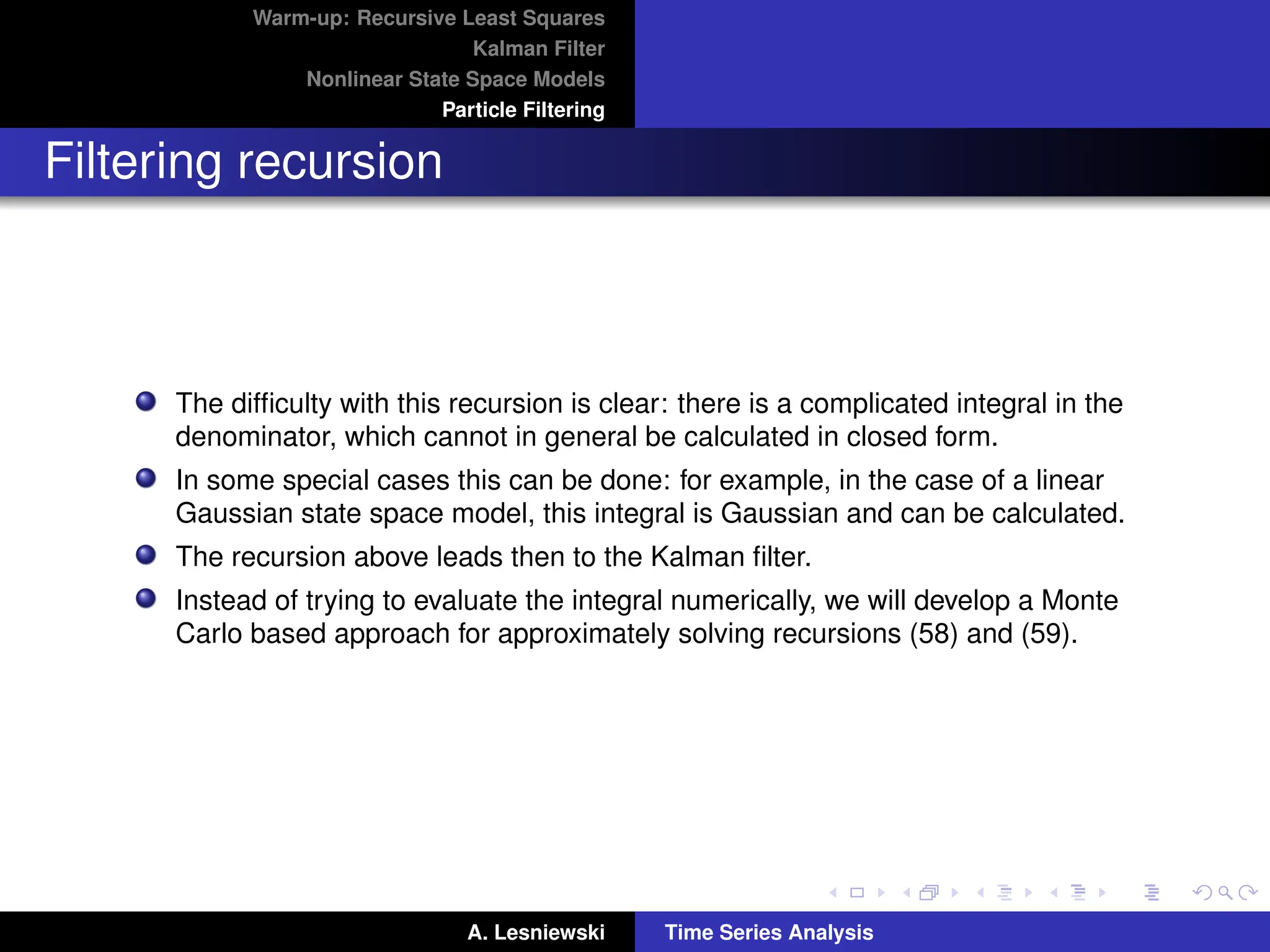 Warm-up: Recursive Least Squares
Kalman Filter
Nonlinear State Space Models
Particle Filtering
Filtering recursion
The difficulty with this recursion is clear: there is a complicated integral in the
denominator, which cannot in general be calculated in closed form.
In some special cases this can be done: for example, in the case of a linear
Gaussian state space model, this integral is Gaussian and can be calculated.
The recursion above leads then to the Kalman filter.
Instead of trying to evaluate the integral numerically, we will develop a Monte
Carlo based approach for approximately solving recursions (58) and (59).
A. Lesniewski Time Series Analysis
 