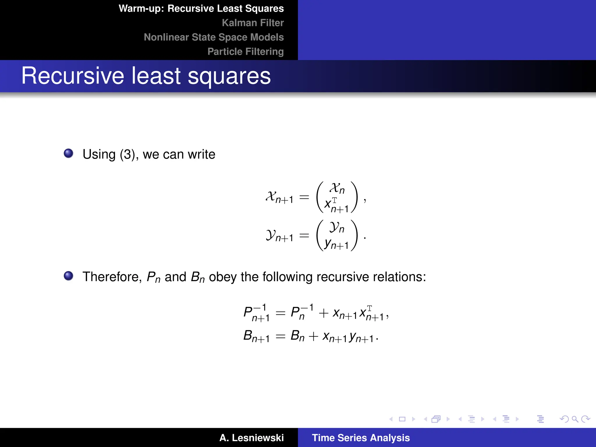 Warm-up: Recursive Least Squares
Kalman Filter
Nonlinear State Space Models
Particle Filtering
Recursive least squares
Using (3), we can write
Xn+1 =

Xn
xT
n+1

,
Yn+1 =

Yn
yn+1

.
Therefore, Pn and Bn obey the following recursive relations:
P−1
n+1 = P−1
n + xn+1xT
n+1,
Bn+1 = Bn + xn+1yn+1.
A. Lesniewski Time Series Analysis
 