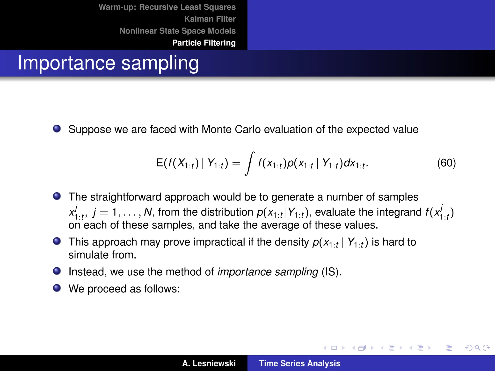 Warm-up: Recursive Least Squares
Kalman Filter
Nonlinear State Space Models
Particle Filtering
Importance sampling
Suppose we are faced with Monte Carlo evaluation of the expected value
E(f(X1:t ) | Y1:t ) =
Z
f(x1:t )p(x1:t | Y1:t )dx1:t . (60)
The straightforward approach would be to generate a number of samples
x
j
1:t , j = 1, . . . , N, from the distribution p(x1:t |Y1:t ), evaluate the integrand f(x
j
1:t )
on each of these samples, and take the average of these values.
This approach may prove impractical if the density p(x1:t | Y1:t ) is hard to
simulate from.
Instead, we use the method of importance sampling (IS).
We proceed as follows:
A. Lesniewski Time Series Analysis
 