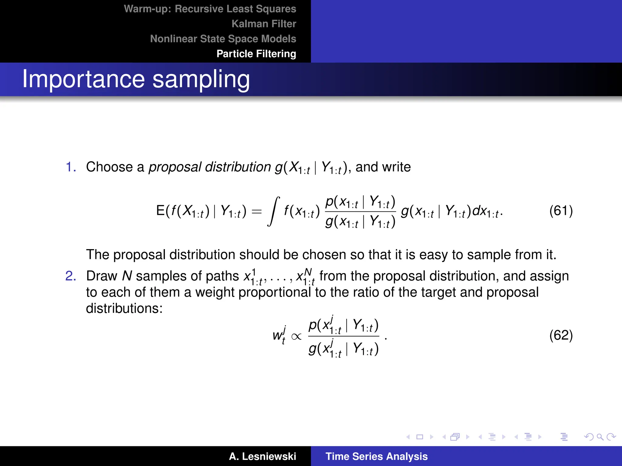 Warm-up: Recursive Least Squares
Kalman Filter
Nonlinear State Space Models
Particle Filtering
Importance sampling
1. Choose a proposal distribution g(X1:t | Y1:t ), and write
E(f(X1:t ) | Y1:t ) =
Z
f(x1:t )
p(x1:t | Y1:t )
g(x1:t | Y1:t )
g(x1:t | Y1:t )dx1:t . (61)
The proposal distribution should be chosen so that it is easy to sample from it.
2. Draw N samples of paths x1
1:t , . . . , xN
1:t from the proposal distribution, and assign
to each of them a weight proportional to the ratio of the target and proposal
distributions:
w
j
t ∝
p(x
j
1:t | Y1:t )
g(x
j
1:t | Y1:t )
. (62)
A. Lesniewski Time Series Analysis
 