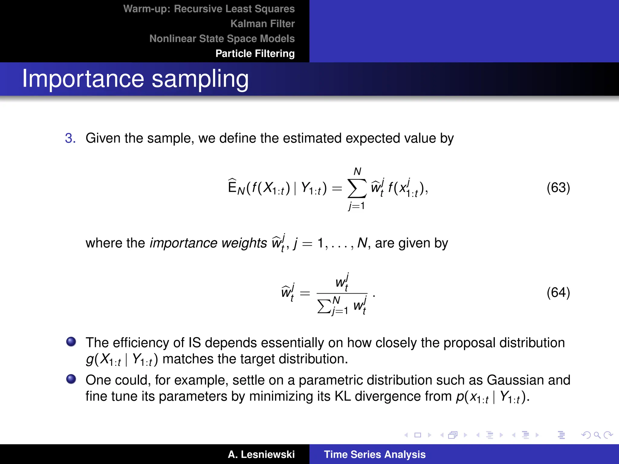 Warm-up: Recursive Least Squares
Kalman Filter
Nonlinear State Space Models
Particle Filtering
Importance sampling
3. Given the sample, we define the estimated expected value by
b
EN (f(X1:t ) | Y1:t ) =
N
X
j=1
b
w
j
t f(x
j
1:t ), (63)
where the importance weights b
w
j
t , j = 1, . . . , N, are given by
b
w
j
t =
w
j
t
PN
j=1 w
j
t
. (64)
The efficiency of IS depends essentially on how closely the proposal distribution
g(X1:t | Y1:t ) matches the target distribution.
One could, for example, settle on a parametric distribution such as Gaussian and
fine tune its parameters by minimizing its KL divergence from p(x1:t | Y1:t ).
A. Lesniewski Time Series Analysis
 