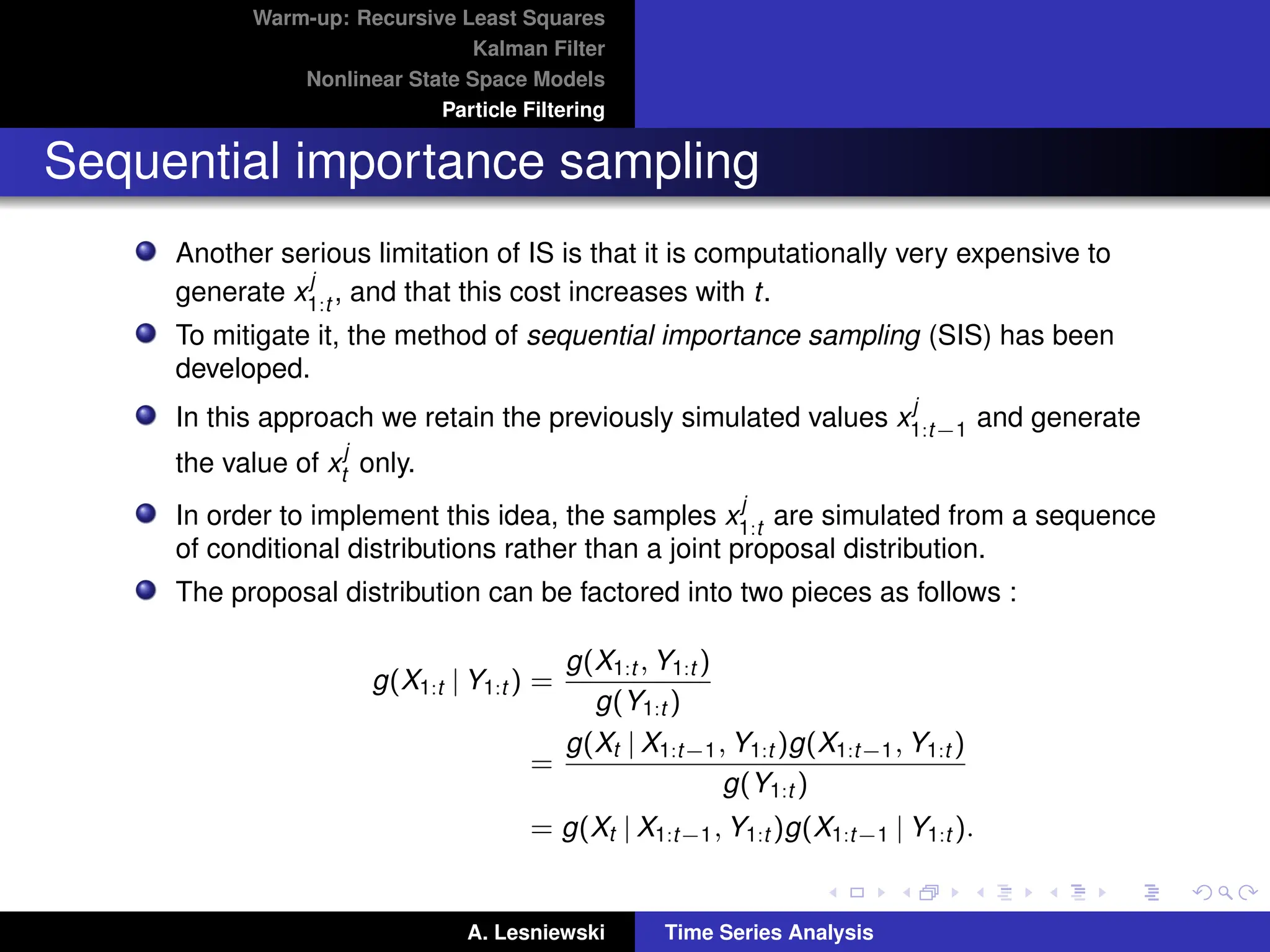 Warm-up: Recursive Least Squares
Kalman Filter
Nonlinear State Space Models
Particle Filtering
Sequential importance sampling
Another serious limitation of IS is that it is computationally very expensive to
generate x
j
1:t , and that this cost increases with t.
To mitigate it, the method of sequential importance sampling (SIS) has been
developed.
In this approach we retain the previously simulated values x
j
1:t−1 and generate
the value of x
j
t only.
In order to implement this idea, the samples x
j
1:t are simulated from a sequence
of conditional distributions rather than a joint proposal distribution.
The proposal distribution can be factored into two pieces as follows :
g(X1:t | Y1:t ) =
g(X1:t , Y1:t )
g(Y1:t )
=
g(Xt | X1:t−1, Y1:t )g(X1:t−1, Y1:t )
g(Y1:t )
= g(Xt | X1:t−1, Y1:t )g(X1:t−1 | Y1:t ).
A. Lesniewski Time Series Analysis
 