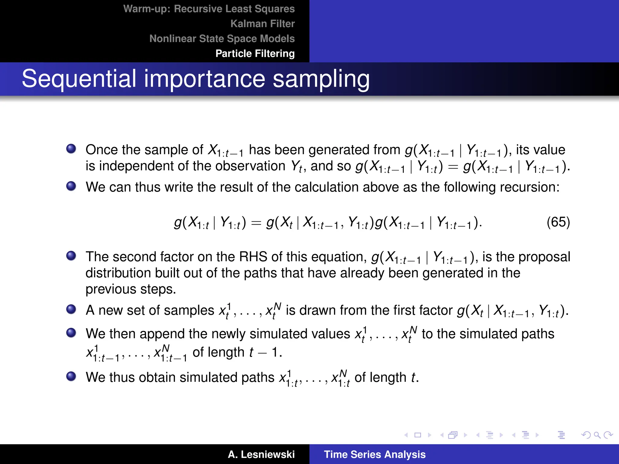 Warm-up: Recursive Least Squares
Kalman Filter
Nonlinear State Space Models
Particle Filtering
Sequential importance sampling
Once the sample of X1:t−1 has been generated from g(X1:t−1 | Y1:t−1), its value
is independent of the observation Yt , and so g(X1:t−1 | Y1:t ) = g(X1:t−1 | Y1:t−1).
We can thus write the result of the calculation above as the following recursion:
g(X1:t | Y1:t ) = g(Xt | X1:t−1, Y1:t )g(X1:t−1 | Y1:t−1). (65)
The second factor on the RHS of this equation, g(X1:t−1 | Y1:t−1), is the proposal
distribution built out of the paths that have already been generated in the
previous steps.
A new set of samples x1
t , . . . , xN
t is drawn from the first factor g(Xt | X1:t−1, Y1:t ).
We then append the newly simulated values x1
t , . . . , xN
t to the simulated paths
x1
1:t−1, . . . , xN
1:t−1 of length t − 1.
We thus obtain simulated paths x1
1:t , . . . , xN
1:t of length t.
A. Lesniewski Time Series Analysis
 
