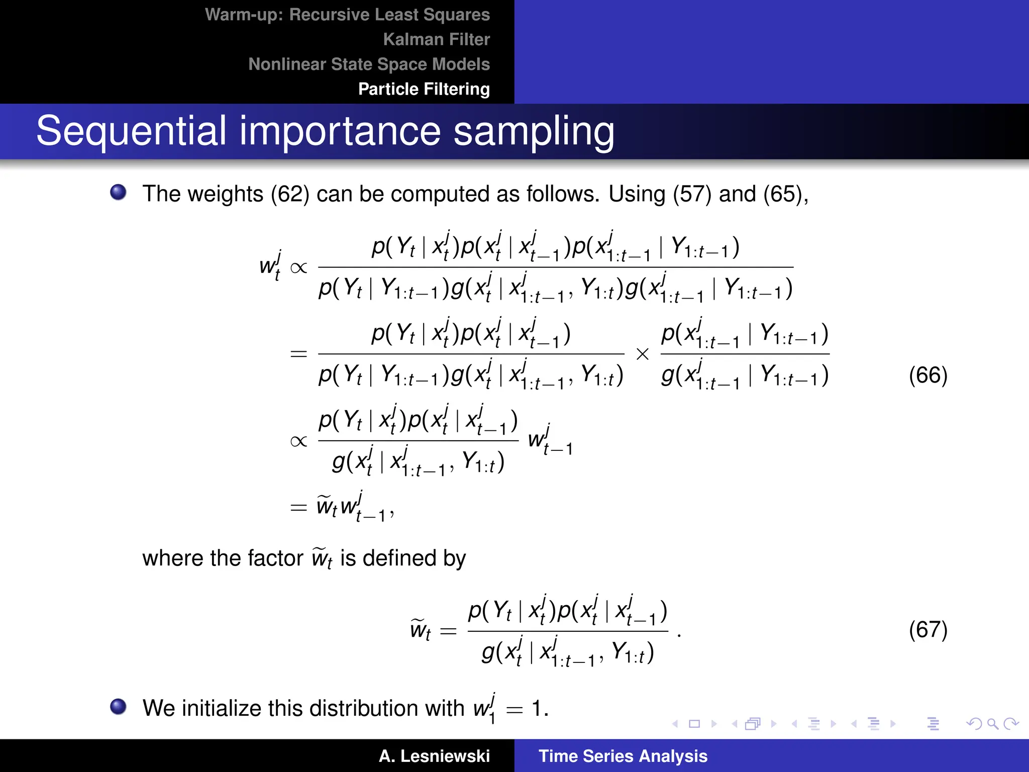 Warm-up: Recursive Least Squares
Kalman Filter
Nonlinear State Space Models
Particle Filtering
Sequential importance sampling
The weights (62) can be computed as follows. Using (57) and (65),
w
j
t ∝
p(Yt | x
j
t )p(x
j
t | x
j
t−1)p(x
j
1:t−1 | Y1:t−1)
p(Yt | Y1:t−1)g(x
j
t | x
j
1:t−1, Y1:t )g(x
j
1:t−1 | Y1:t−1)
=
p(Yt | x
j
t )p(x
j
t | x
j
t−1)
p(Yt | Y1:t−1)g(x
j
t | x
j
1:t−1, Y1:t )
×
p(x
j
1:t−1 | Y1:t−1)
g(x
j
1:t−1 | Y1:t−1)
∝
p(Yt | x
j
t )p(x
j
t | x
j
t−1)
g(x
j
t | x
j
1:t−1, Y1:t )
w
j
t−1
= e
wt w
j
t−1,
(66)
where the factor e
wt is defined by
e
wt =
p(Yt | x
j
t )p(x
j
t | x
j
t−1)
g(x
j
t | x
j
1:t−1, Y1:t )
. (67)
We initialize this distribution with w
j
1 = 1.
A. Lesniewski Time Series Analysis
 