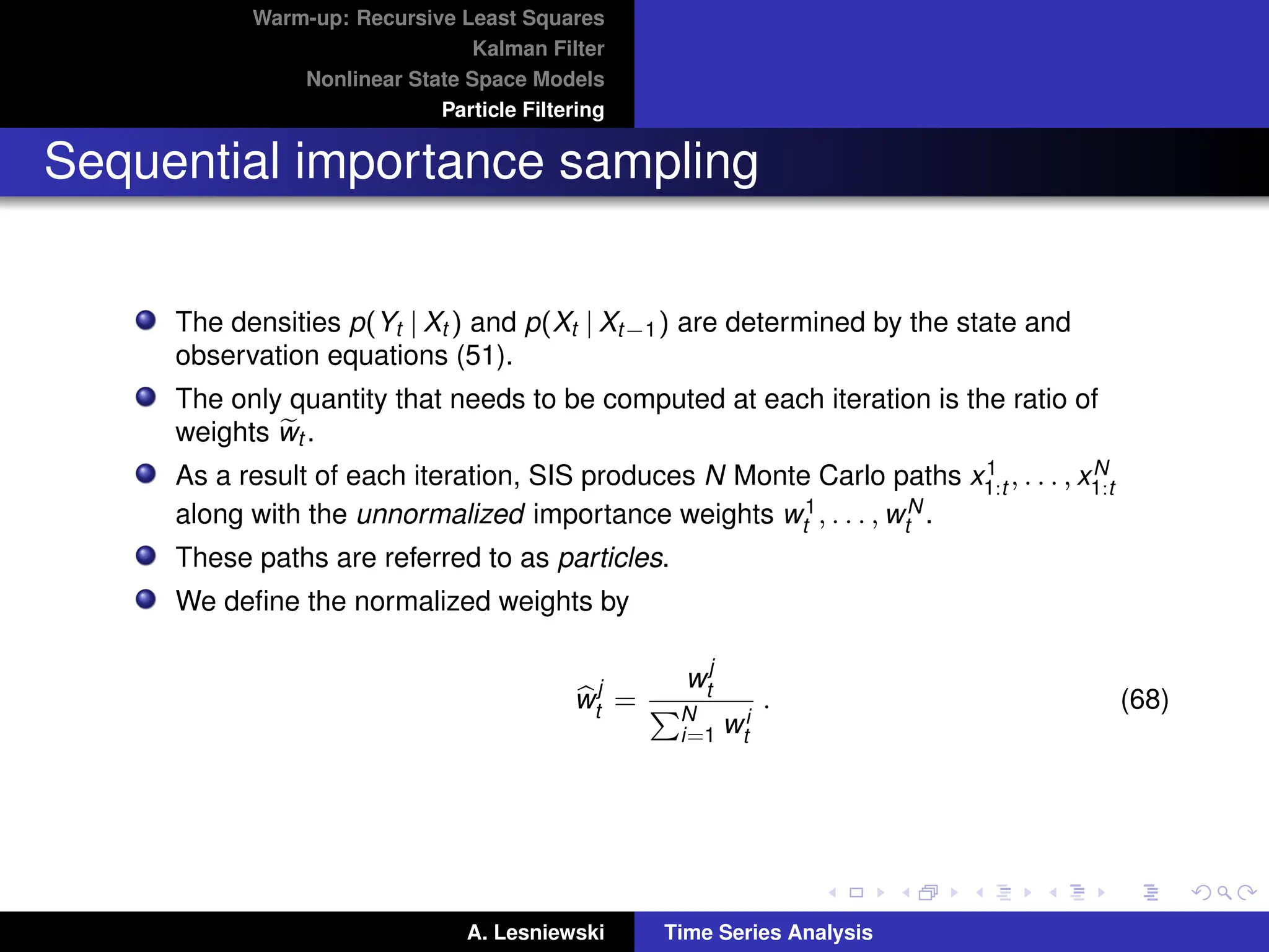 Warm-up: Recursive Least Squares
Kalman Filter
Nonlinear State Space Models
Particle Filtering
Sequential importance sampling
The densities p(Yt | Xt ) and p(Xt | Xt−1) are determined by the state and
observation equations (51).
The only quantity that needs to be computed at each iteration is the ratio of
weights e
wt .
As a result of each iteration, SIS produces N Monte Carlo paths x1
1:t , . . . , xN
1:t
along with the unnormalized importance weights w1
t , . . . , wN
t .
These paths are referred to as particles.
We define the normalized weights by
b
w
j
t =
w
j
t
PN
i=1 wi
t
. (68)
A. Lesniewski Time Series Analysis
 