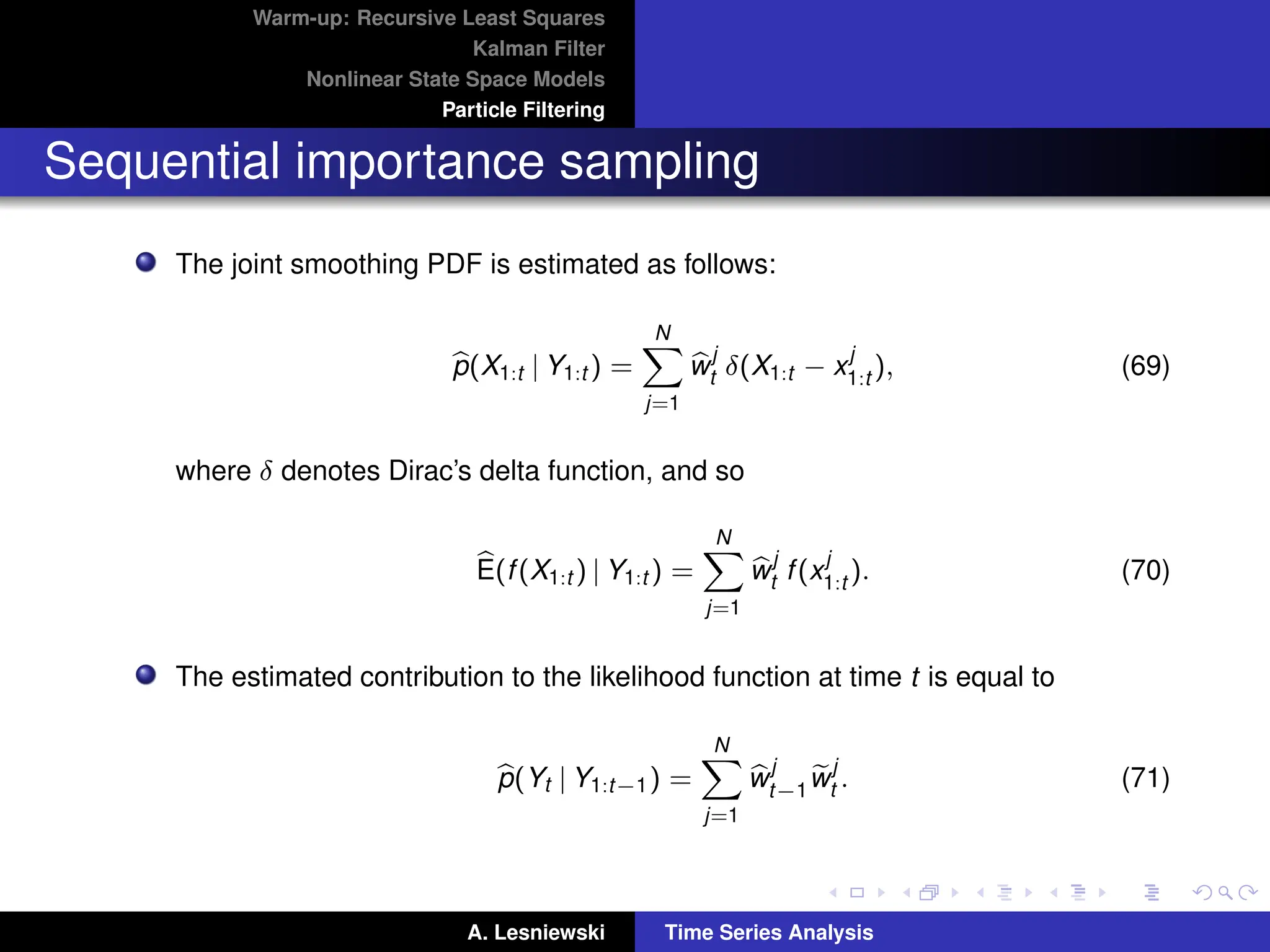 Warm-up: Recursive Least Squares
Kalman Filter
Nonlinear State Space Models
Particle Filtering
Sequential importance sampling
The joint smoothing PDF is estimated as follows:
b
p(X1:t | Y1:t ) =
N
X
j=1
b
w
j
t δ(X1:t − x
j
1:t ), (69)
where δ denotes Dirac’s delta function, and so
b
E(f(X1:t ) | Y1:t ) =
N
X
j=1
b
w
j
t f(x
j
1:t ). (70)
The estimated contribution to the likelihood function at time t is equal to
b
p(Yt | Y1:t−1) =
N
X
j=1
b
w
j
t−1
e
w
j
t . (71)
A. Lesniewski Time Series Analysis
 