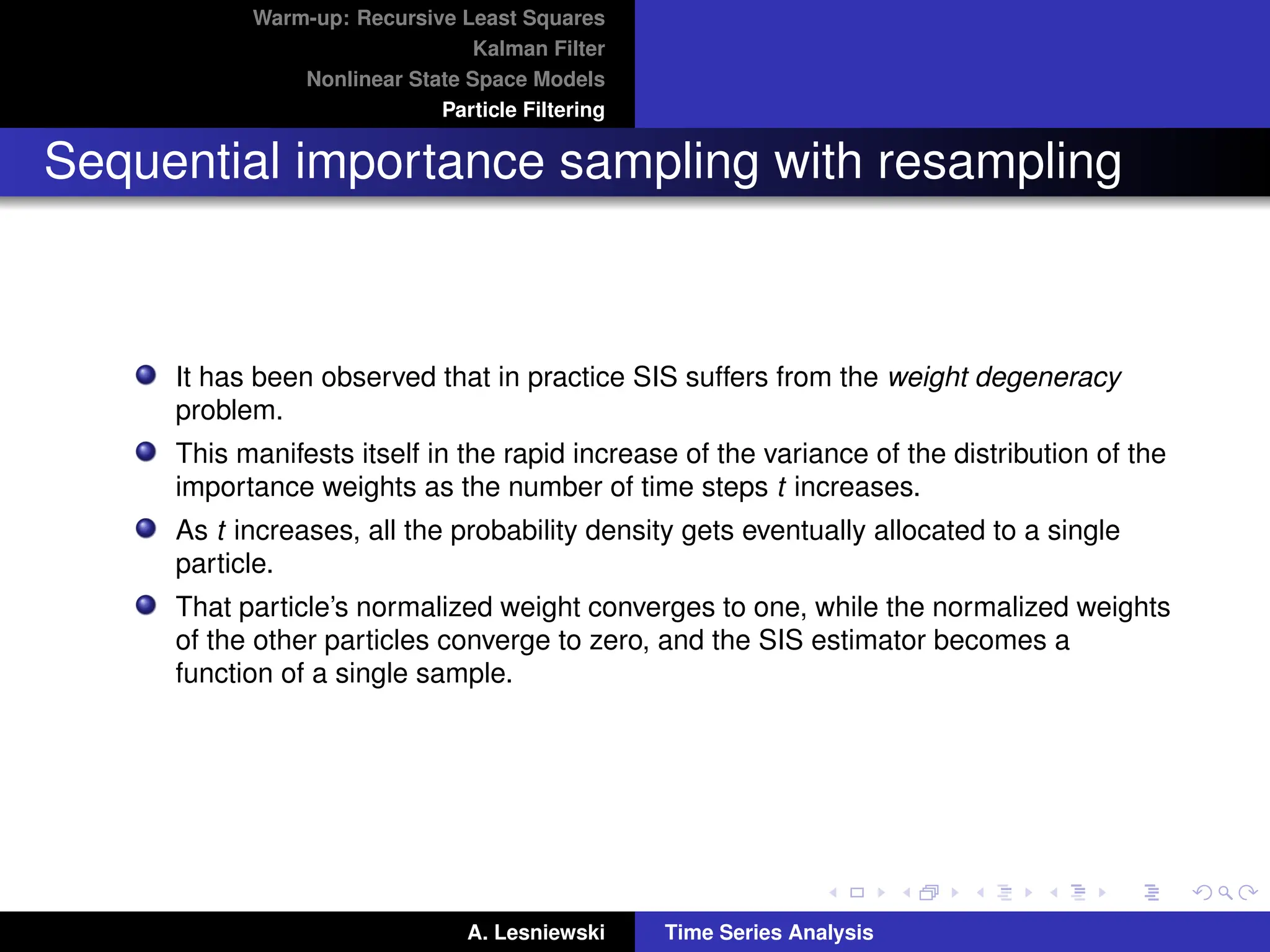 Warm-up: Recursive Least Squares
Kalman Filter
Nonlinear State Space Models
Particle Filtering
Sequential importance sampling with resampling
It has been observed that in practice SIS suffers from the weight degeneracy
problem.
This manifests itself in the rapid increase of the variance of the distribution of the
importance weights as the number of time steps t increases.
As t increases, all the probability density gets eventually allocated to a single
particle.
That particle’s normalized weight converges to one, while the normalized weights
of the other particles converge to zero, and the SIS estimator becomes a
function of a single sample.
A. Lesniewski Time Series Analysis
 