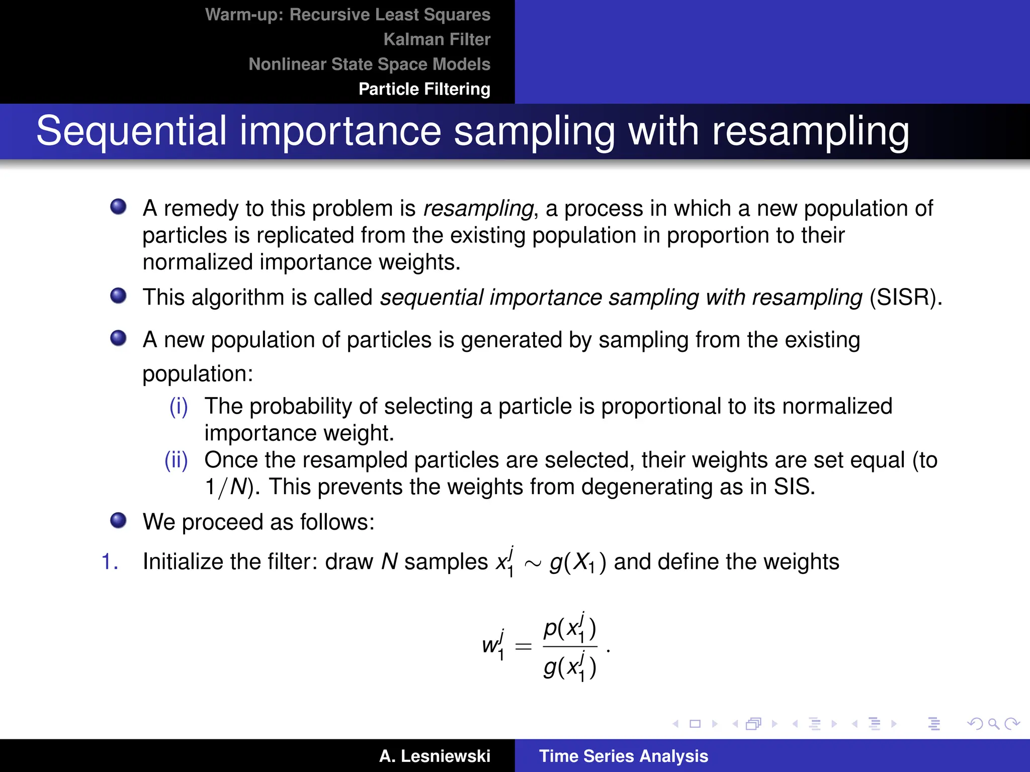 Warm-up: Recursive Least Squares
Kalman Filter
Nonlinear State Space Models
Particle Filtering
Sequential importance sampling with resampling
A remedy to this problem is resampling, a process in which a new population of
particles is replicated from the existing population in proportion to their
normalized importance weights.
This algorithm is called sequential importance sampling with resampling (SISR).
A new population of particles is generated by sampling from the existing
population:
(i) The probability of selecting a particle is proportional to its normalized
importance weight.
(ii) Once the resampled particles are selected, their weights are set equal (to
1/N). This prevents the weights from degenerating as in SIS.
We proceed as follows:
1. Initialize the filter: draw N samples x
j
1 ∼ g(X1) and define the weights
w
j
1 =
p(x
j
1)
g(x
j
1)
.
A. Lesniewski Time Series Analysis
 