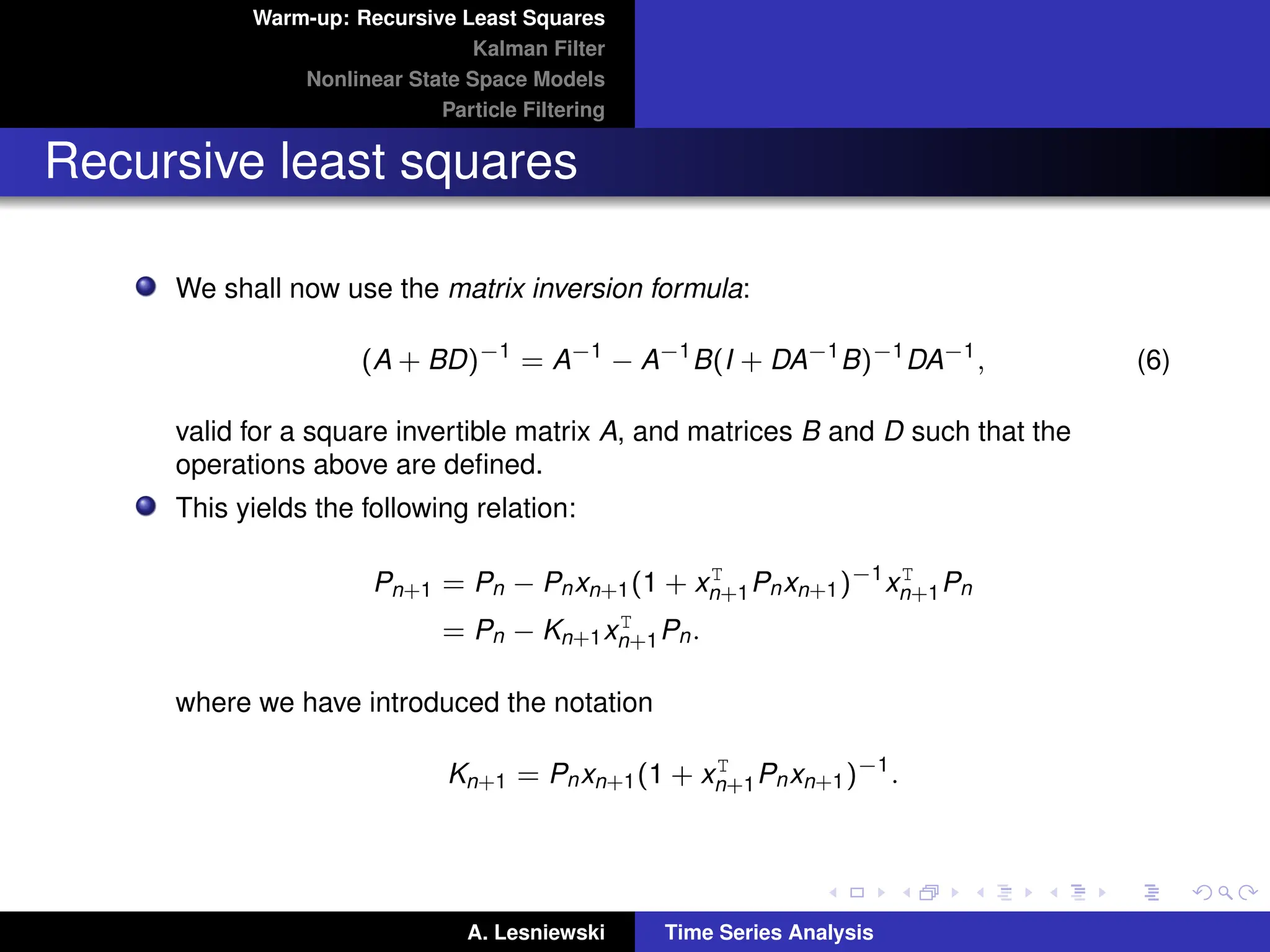 Warm-up: Recursive Least Squares
Kalman Filter
Nonlinear State Space Models
Particle Filtering
Recursive least squares
We shall now use the matrix inversion formula:
(A + BD)−1
= A−1
− A−1
B(I + DA−1
B)−1
DA−1
, (6)
valid for a square invertible matrix A, and matrices B and D such that the
operations above are defined.
This yields the following relation:
Pn+1 = Pn − Pnxn+1(1 + xT
n+1Pnxn+1)−1
xT
n+1Pn
= Pn − Kn+1xT
n+1Pn.
where we have introduced the notation
Kn+1 = Pnxn+1(1 + xT
n+1Pnxn+1)−1
.
A. Lesniewski Time Series Analysis
 