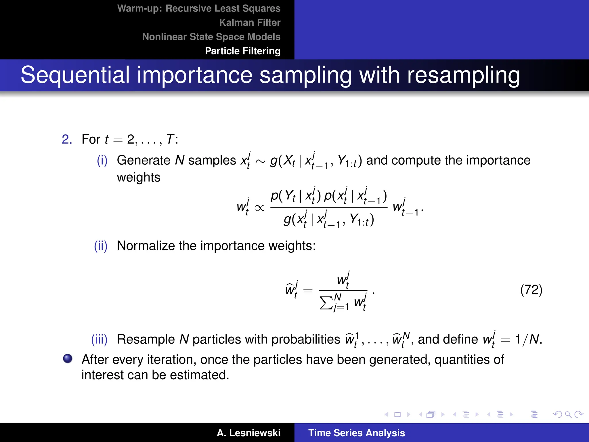 Warm-up: Recursive Least Squares
Kalman Filter
Nonlinear State Space Models
Particle Filtering
Sequential importance sampling with resampling
2. For t = 2, . . . , T:
(i) Generate N samples x
j
t ∼ g(Xt | x
j
t−1, Y1:t ) and compute the importance
weights
w
j
t ∝
p(Yt | x
j
t ) p(x
j
t | x
j
t−1)
g(x
j
t | x
j
t−1, Y1:t )
w
j
t−1.
(ii) Normalize the importance weights:
b
w
j
t =
w
j
t
PN
j=1 w
j
t
. (72)
(iii) Resample N particles with probabilities b
w1
t , . . . , b
wN
t , and define w
j
t = 1/N.
After every iteration, once the particles have been generated, quantities of
interest can be estimated.
A. Lesniewski Time Series Analysis
 