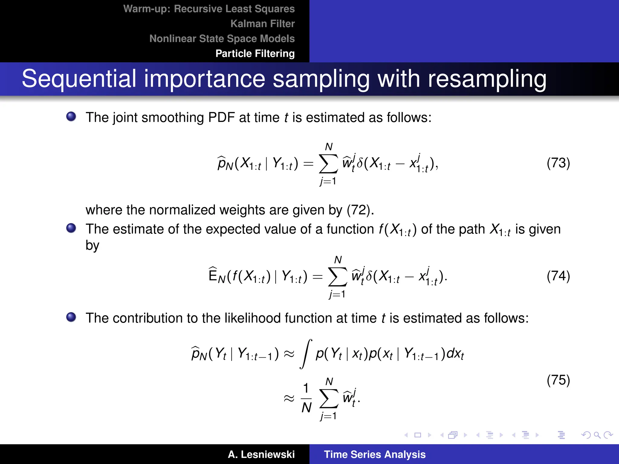 Warm-up: Recursive Least Squares
Kalman Filter
Nonlinear State Space Models
Particle Filtering
Sequential importance sampling with resampling
The joint smoothing PDF at time t is estimated as follows:
b
pN (X1:t | Y1:t ) =
N
X
j=1
b
w
j
t δ(X1:t − x
j
1:t ), (73)
where the normalized weights are given by (72).
The estimate of the expected value of a function f(X1:t ) of the path X1:t is given
by
b
EN (f(X1:t ) | Y1:t ) =
N
X
j=1
b
w
j
t δ(X1:t − x
j
1:t ). (74)
The contribution to the likelihood function at time t is estimated as follows:
b
pN (Yt | Y1:t−1) ≈
Z
p(Yt | xt )p(xt | Y1:t−1)dxt
≈
1
N
N
X
j=1
b
w
j
t .
(75)
A. Lesniewski Time Series Analysis
 