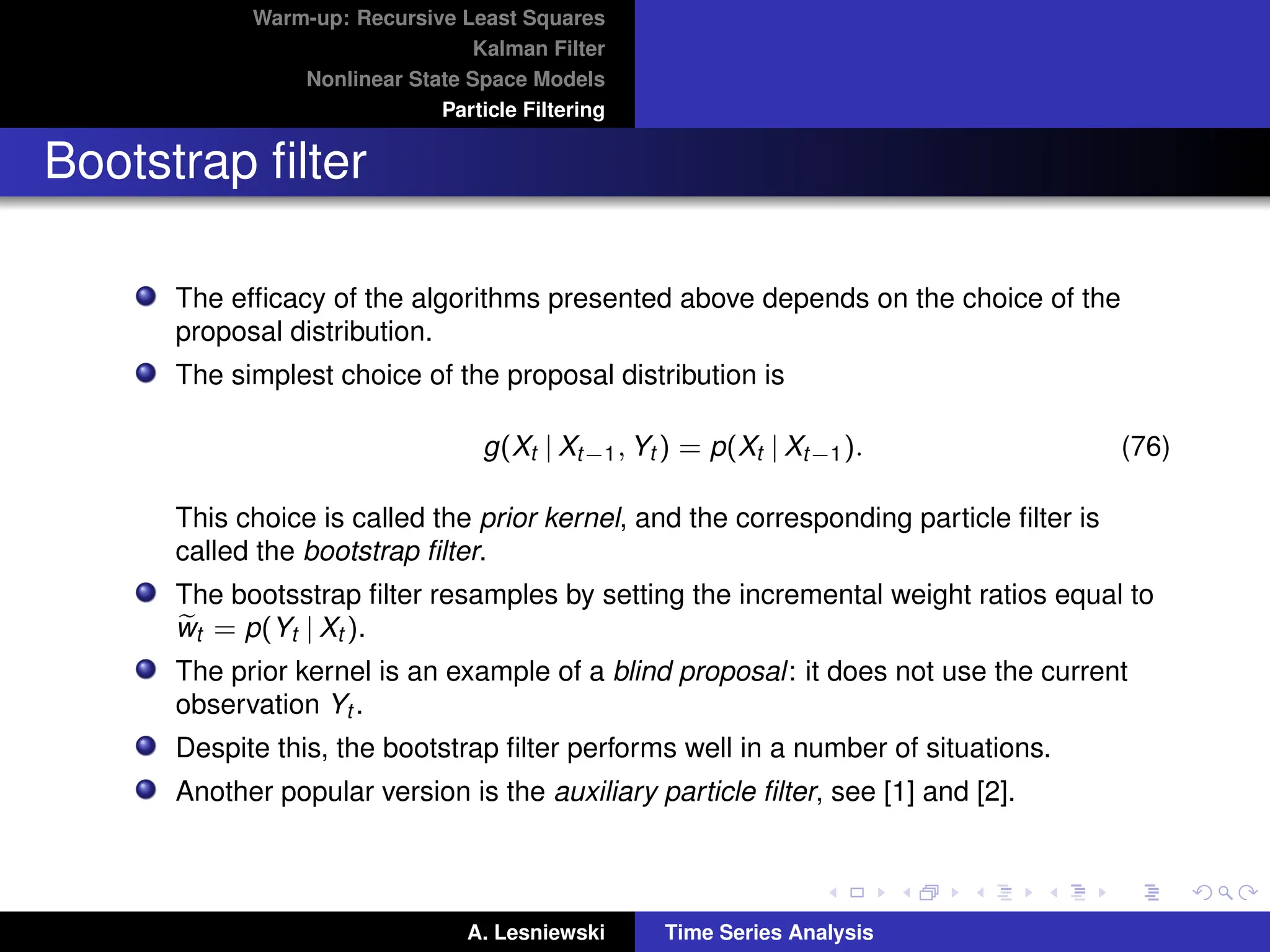Warm-up: Recursive Least Squares
Kalman Filter
Nonlinear State Space Models
Particle Filtering
Bootstrap filter
The efficacy of the algorithms presented above depends on the choice of the
proposal distribution.
The simplest choice of the proposal distribution is
g(Xt | Xt−1, Yt ) = p(Xt | Xt−1). (76)
This choice is called the prior kernel, and the corresponding particle filter is
called the bootstrap filter.
The bootsstrap filter resamples by setting the incremental weight ratios equal to
e
wt = p(Yt | Xt ).
The prior kernel is an example of a blind proposal: it does not use the current
observation Yt .
Despite this, the bootstrap filter performs well in a number of situations.
Another popular version is the auxiliary particle filter, see [1] and [2].
A. Lesniewski Time Series Analysis
 