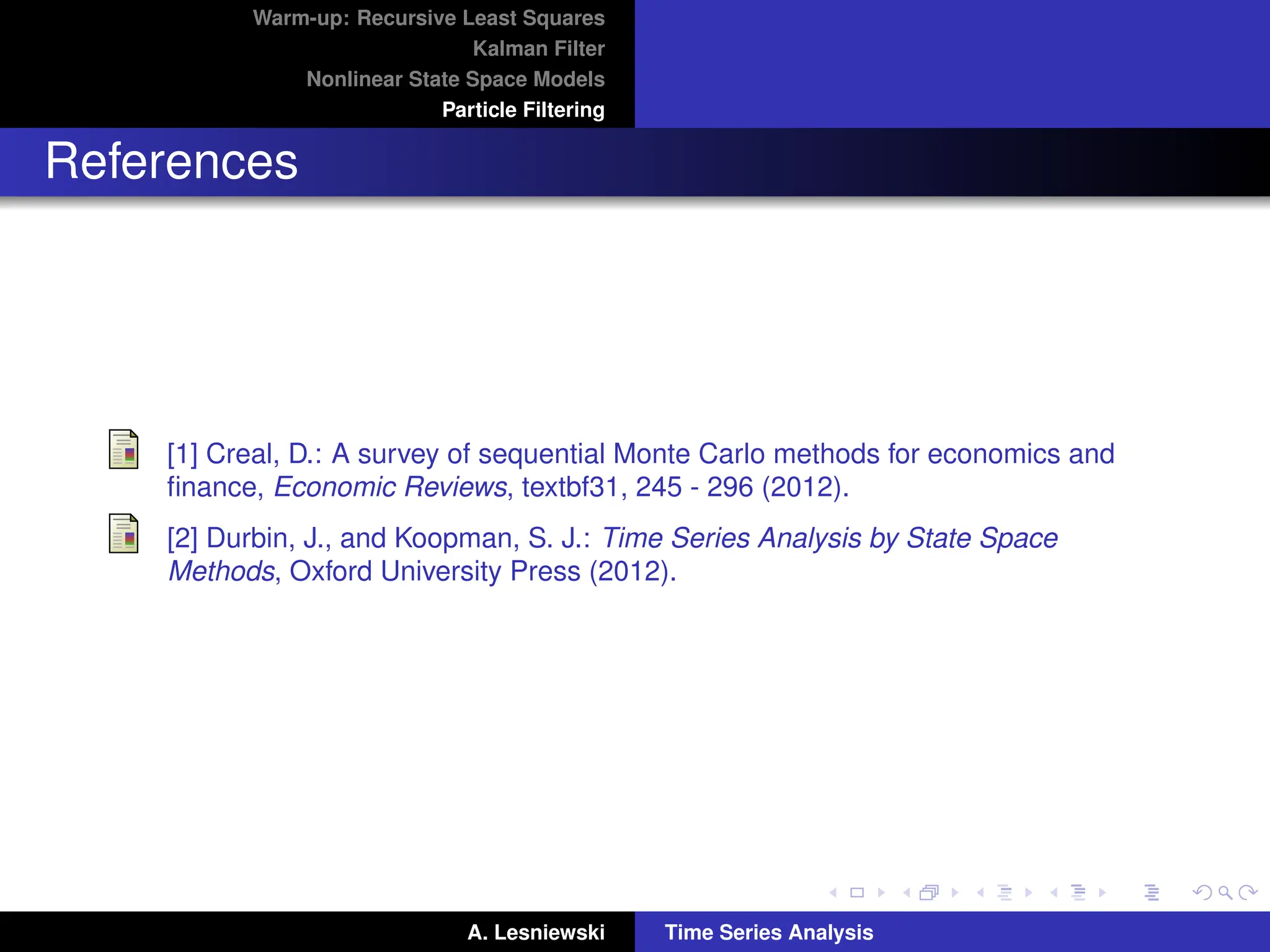 Warm-up: Recursive Least Squares
Kalman Filter
Nonlinear State Space Models
Particle Filtering
References
[1] Creal, D.: A survey of sequential Monte Carlo methods for economics and
finance, Economic Reviews, textbf31, 245 - 296 (2012).
[2] Durbin, J., and Koopman, S. J.: Time Series Analysis by State Space
Methods, Oxford University Press (2012).
A. Lesniewski Time Series Analysis
 