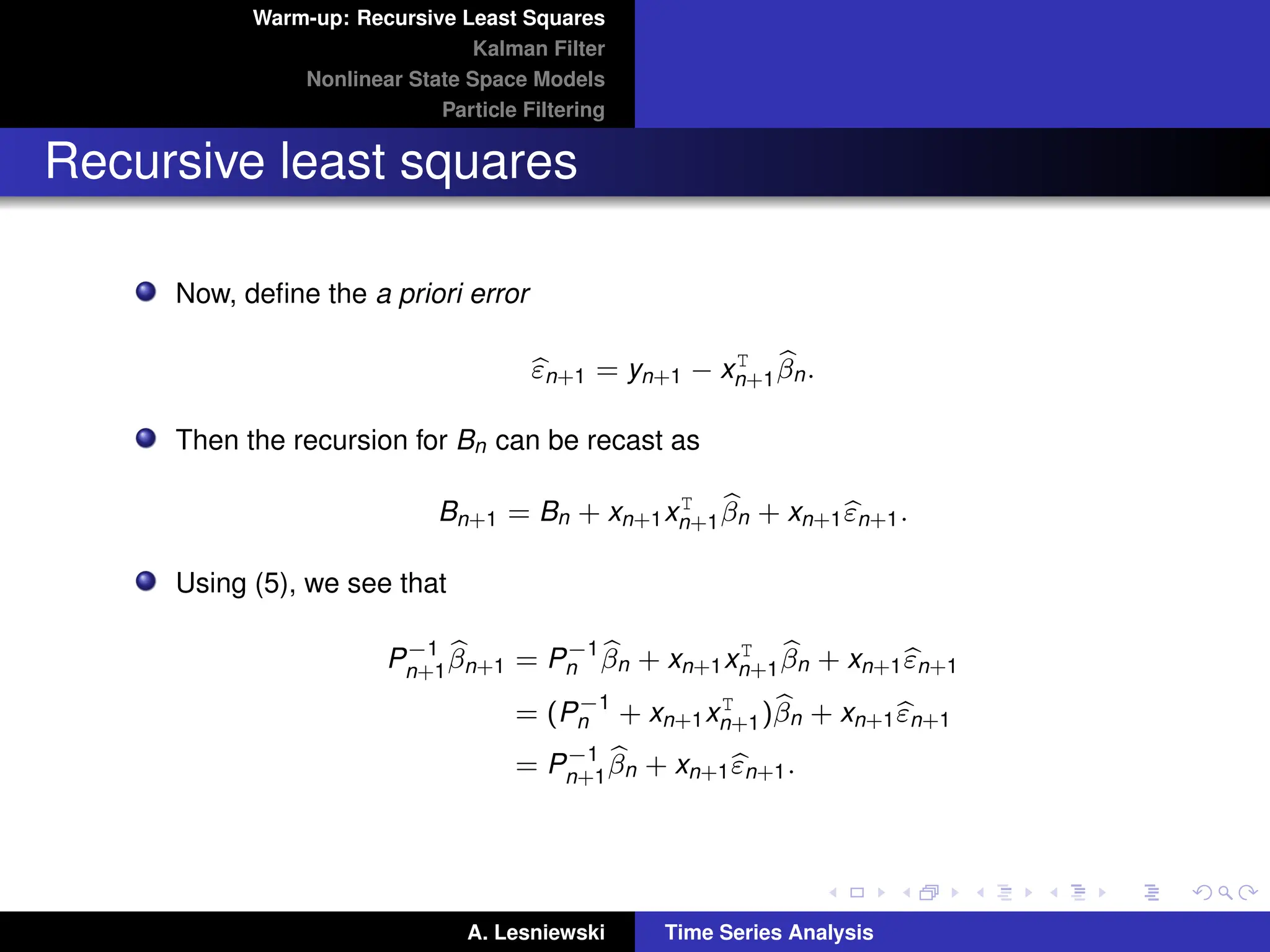 Warm-up: Recursive Least Squares
Kalman Filter
Nonlinear State Space Models
Particle Filtering
Recursive least squares
Now, define the a priori error
b
εn+1 = yn+1 − xT
n+1
b
βn.
Then the recursion for Bn can be recast as
Bn+1 = Bn + xn+1xT
n+1
b
βn + xn+1b
εn+1.
Using (5), we see that
P−1
n+1
b
βn+1 = P−1
n
b
βn + xn+1xT
n+1
b
βn + xn+1b
εn+1
= (P−1
n + xn+1xT
n+1)b
βn + xn+1b
εn+1
= P−1
n+1
b
βn + xn+1b
εn+1.
A. Lesniewski Time Series Analysis
 