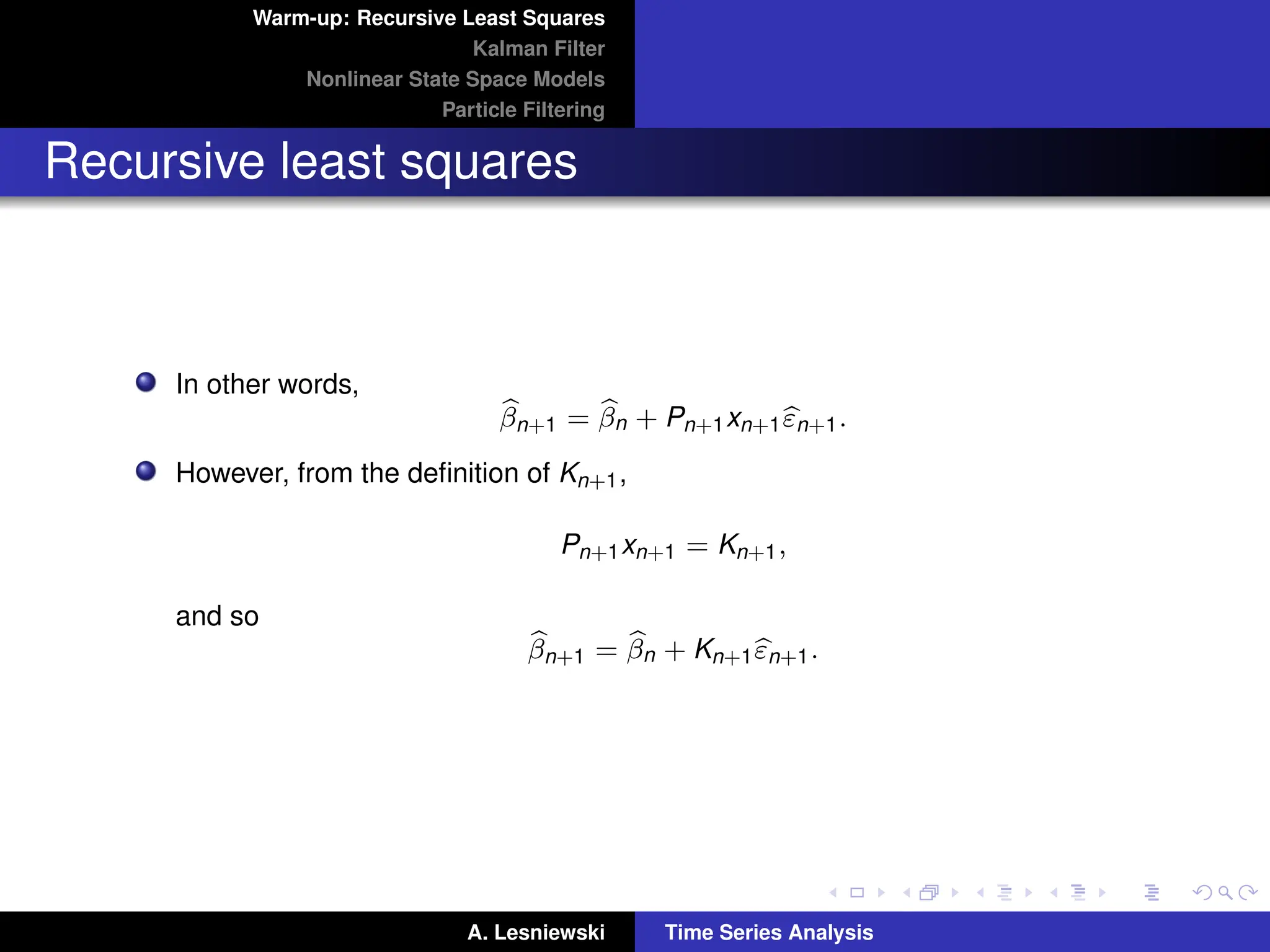 Warm-up: Recursive Least Squares
Kalman Filter
Nonlinear State Space Models
Particle Filtering
Recursive least squares
In other words,
b
βn+1 = b
βn + Pn+1xn+1b
εn+1.
However, from the definition of Kn+1,
Pn+1xn+1 = Kn+1,
and so
b
βn+1 = b
βn + Kn+1b
εn+1.
A. Lesniewski Time Series Analysis
 