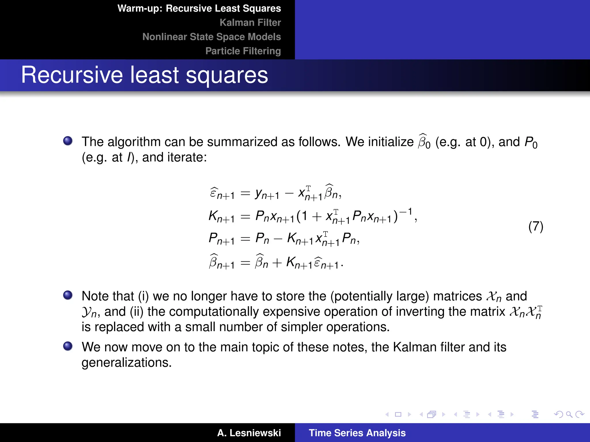 Warm-up: Recursive Least Squares
Kalman Filter
Nonlinear State Space Models
Particle Filtering
Recursive least squares
The algorithm can be summarized as follows. We initialize b
β0 (e.g. at 0), and P0
(e.g. at I), and iterate:
b
εn+1 = yn+1 − xT
n+1
b
βn,
Kn+1 = Pnxn+1(1 + xT
n+1Pnxn+1)−1
,
Pn+1 = Pn − Kn+1xT
n+1Pn,
b
βn+1 = b
βn + Kn+1b
εn+1.
(7)
Note that (i) we no longer have to store the (potentially large) matrices Xn and
Yn, and (ii) the computationally expensive operation of inverting the matrix XnXT
n
is replaced with a small number of simpler operations.
We now move on to the main topic of these notes, the Kalman filter and its
generalizations.
A. Lesniewski Time Series Analysis
 