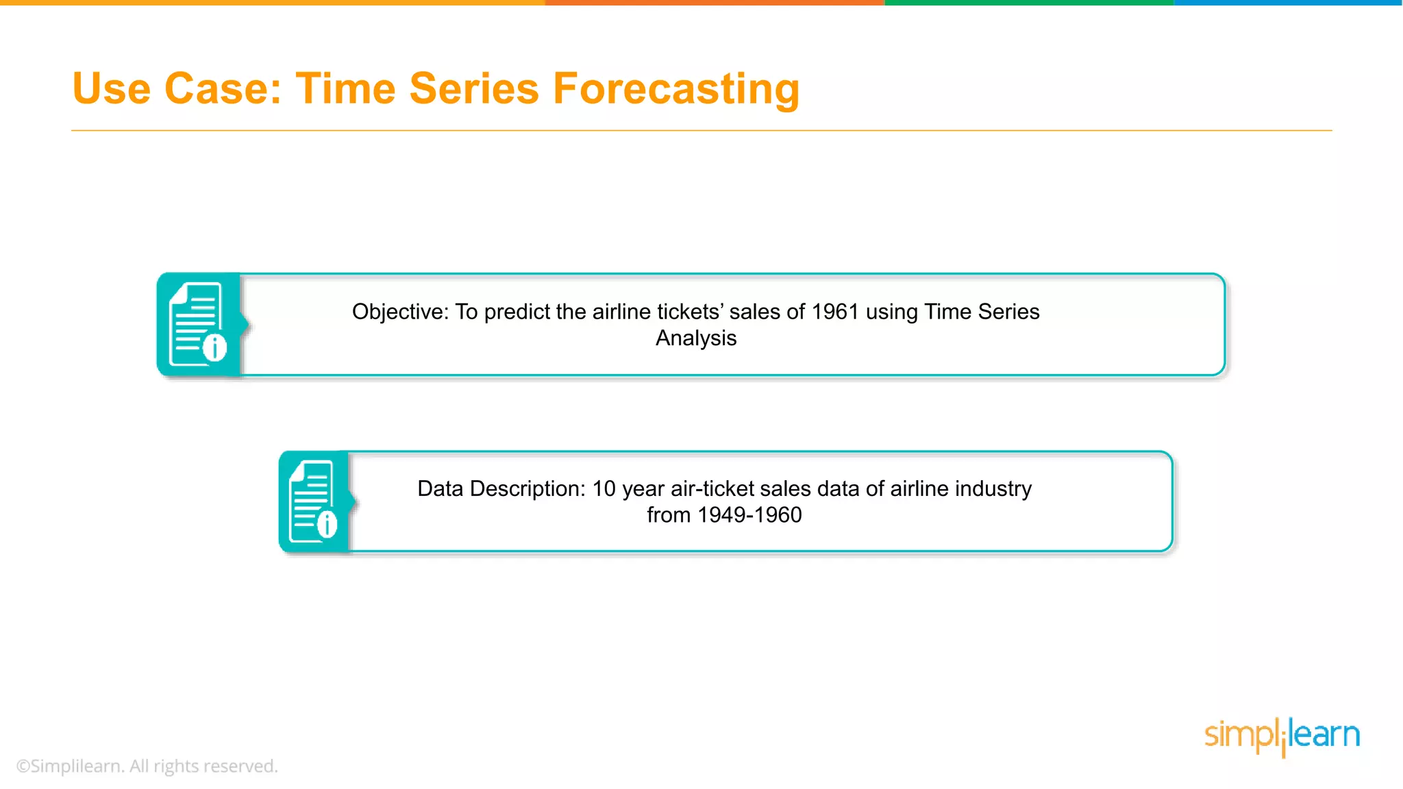 Use Case: Time Series Forecasting
Data Description: 10 year air-ticket sales data of airline industry
from 1949-1960
Objective: To predict the airline tickets’ sales of 1961 using Time Series
Analysis
 