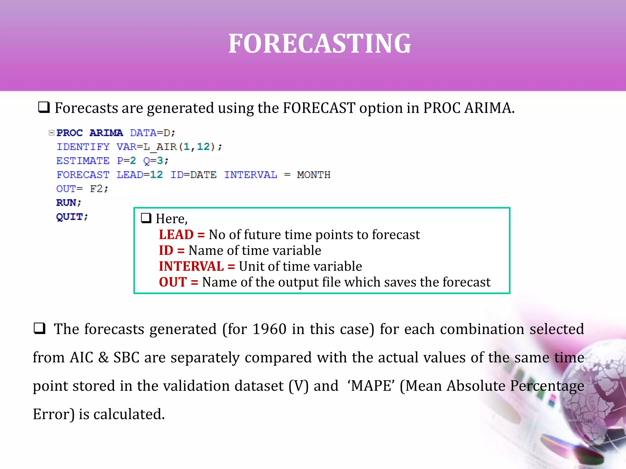 FORECASTING
 Forecasts are generated using the FORECAST option in PROC ARIMA.
 Here,
LEAD = No of future time points to forecast
ID = Name of time variable
INTERVAL = Unit of time variable
OUT = Name of the output file which saves the forecast
 The forecasts generated (for 1960 in this case) for each combination selected
from AIC & SBC are separately compared with the actual values of the same time
point stored in the validation dataset (V) and ‘MAPE’ (Mean Absolute Percentage
Error) is calculated.
 