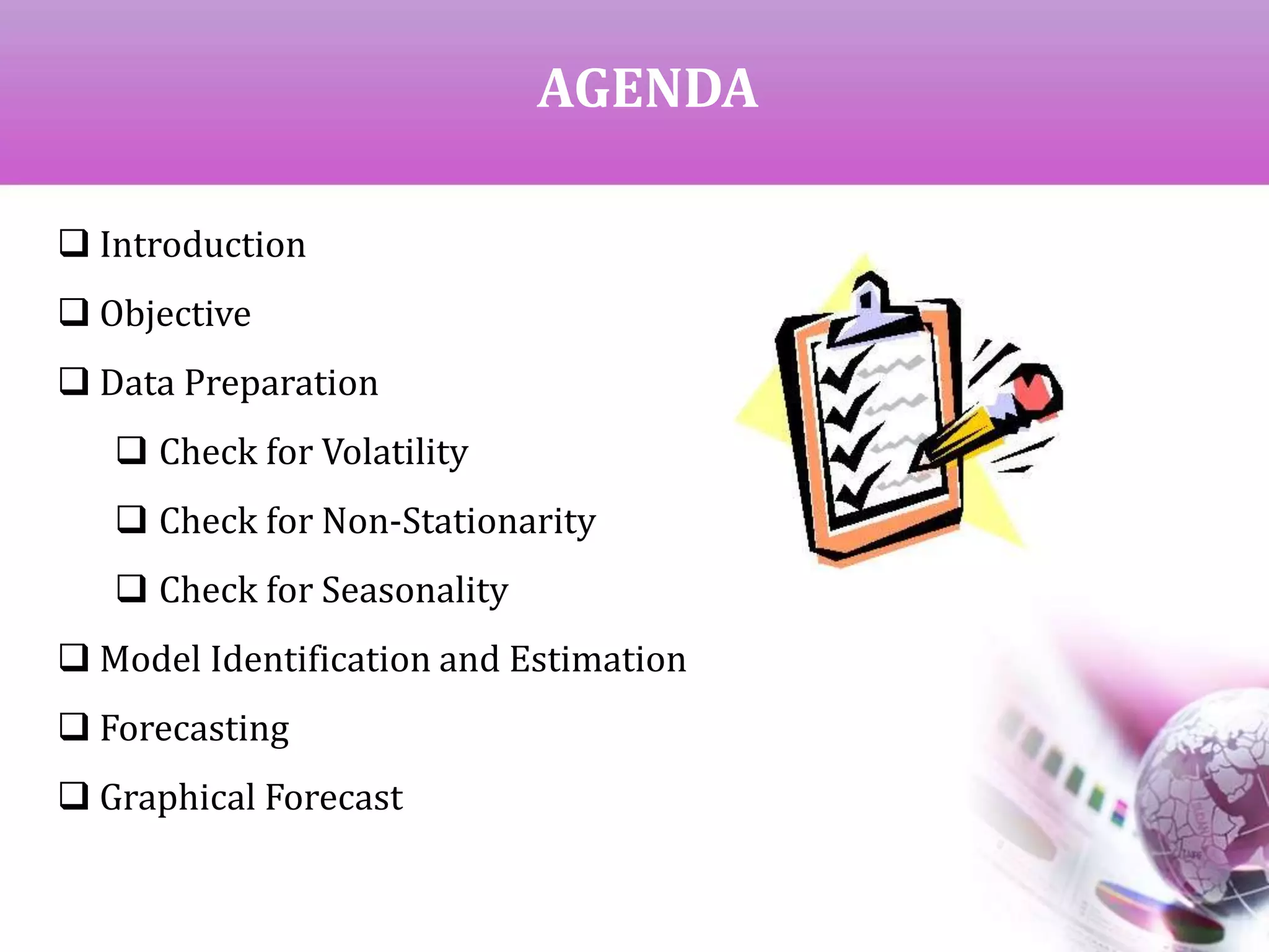 AGENDA
 Introduction
 Objective
 Data Preparation
 Check for Volatility
 Check for Non-Stationarity
 Check for Seasonality
 Model Identification and Estimation
 Forecasting
 Graphical Forecast
 