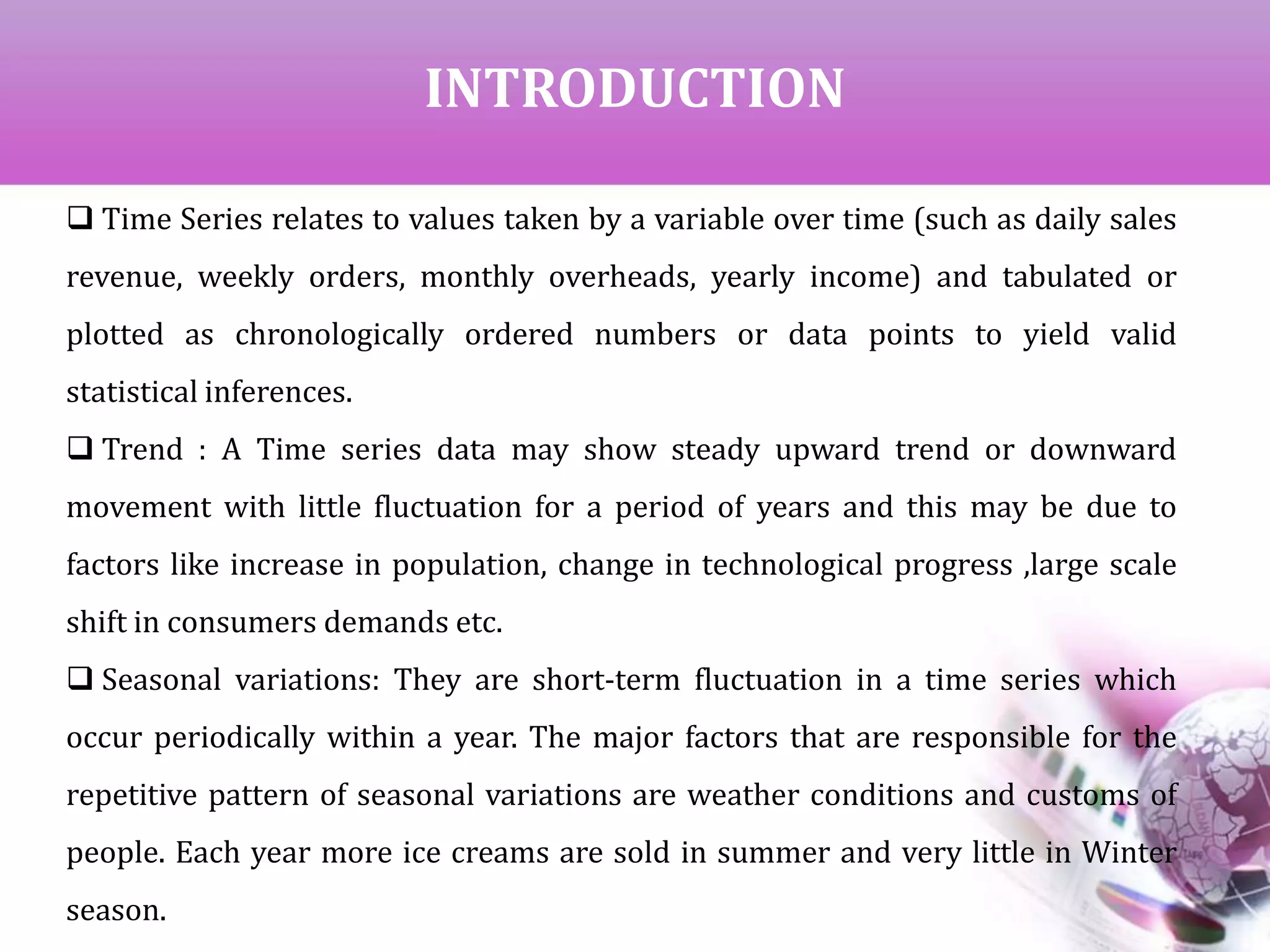 INTRODUCTION
 Time Series relates to values taken by a variable over time (such as daily sales
revenue, weekly orders, monthly overheads, yearly income) and tabulated or
plotted as chronologically ordered numbers or data points to yield valid
statistical inferences.
 Trend : A Time series data may show steady upward trend or downward
movement with little fluctuation for a period of years and this may be due to
factors like increase in population, change in technological progress ,large scale
shift in consumers demands etc.
 Seasonal variations: They are short-term fluctuation in a time series which
occur periodically within a year. The major factors that are responsible for the
repetitive pattern of seasonal variations are weather conditions and customs of
people. Each year more ice creams are sold in summer and very little in Winter
season.
 